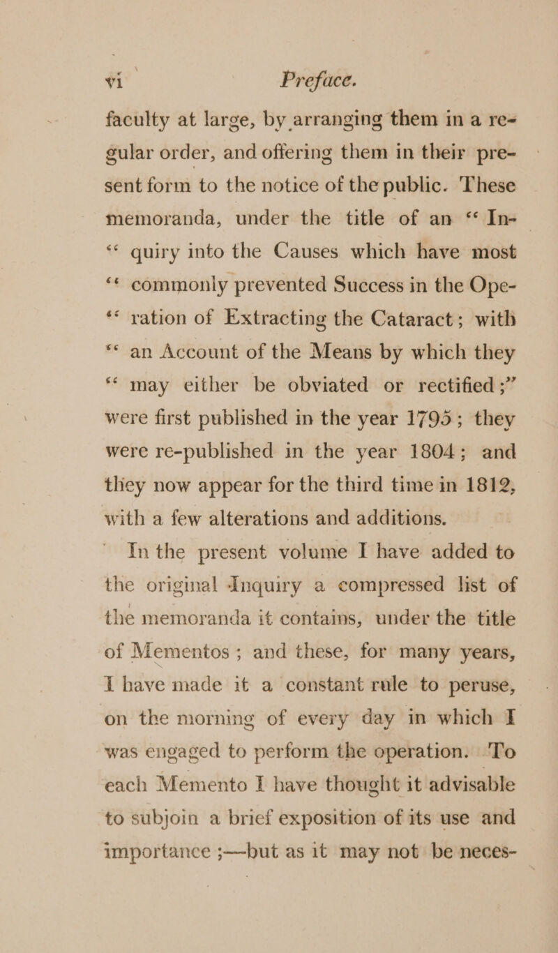 faculty at large, by arranging them in a re gular order, and offering them in their pre- sent form to the notice of the public. These memoranda, under the title of an ‘* In-~ ** quiry into the Causes which have most “* commonly prevented Success in the Ope- ‘* ration of Extracting the Cataract; with “* an Account of the Means by which they ** may either be obviated or rectified ;” were first published in the year 1795; they were re-published in the year 1804; and they now appear for the third time in 1812, with a few alterations and additions. In the present volume I have added to the original Inquiry a compressed list of the memoranda it contains, under the title of Mementos ; and these, for many years, I have made it a constant rule to peruse, on the morning of every day in which I was engaged to perform the operation. ‘To each Memento I have thought it advisable to subjoin a brief exposition of its use and importance ;—-but as it may not be neces-
