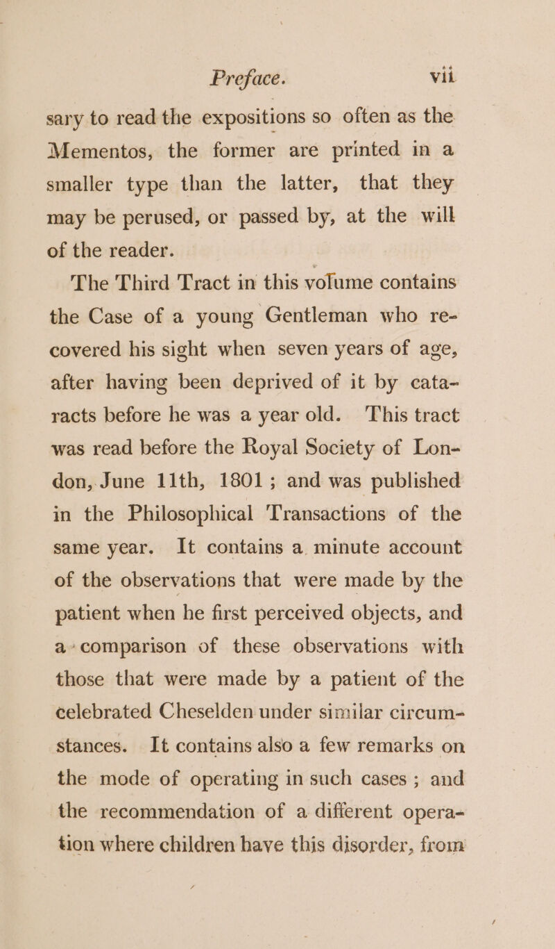 sary to read thie expositions so often as the Mementos, the former are printed in a smaller type than the latter, that they may be perused, or passed by, at the will of the reader. The Third Tract in this volume contains the Case of a young Gentleman who re- covered his sight when seven years of age, after having been deprived of it by cata- racts before he was a year old. This tract was read before the Royal Society of Lon- don, June 11th, 1801; and was published in the Philosophical Transactions of the same year. It contains a minute account of the observations that were made by the patient when he first perceived objects, and a» comparison of these observations with those that were made by a patient of the celebrated Cheselden under similar circum- stances. It contains also a few remarks on the mode of operating in such cases ; and the recommendation of a different opera- tion where children have this disorder, from