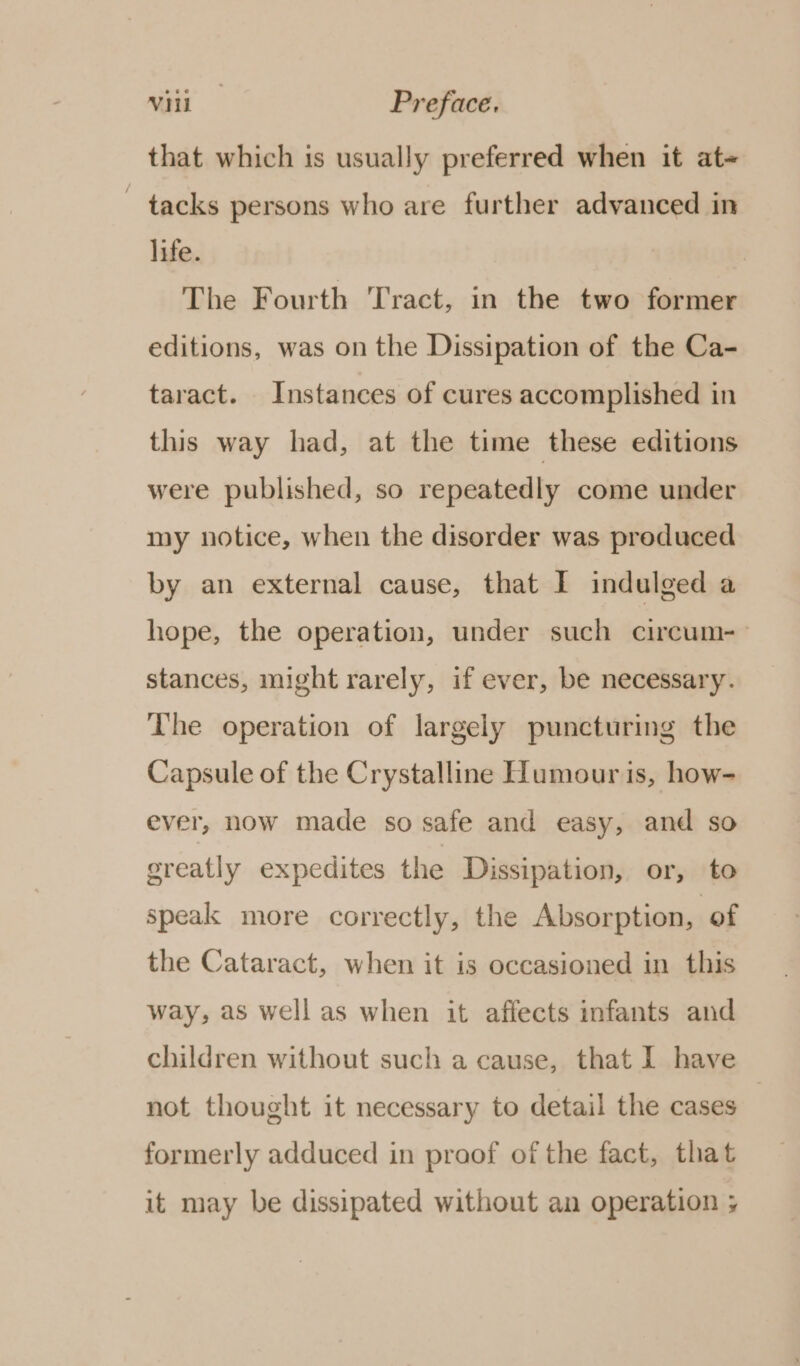 that which is usually preferred when it at~ ~ tacks persons who are further advanced in life. The Fourth Tract, in the two former editions, was on the Dissipation of the Ca- taract. Instances of cures accomplished in this way had, at the time these editions were published, so repeatedly come under my notice, when the disorder was preduced by an external cause, that I indulged a hope, the operation, under such circum- stances, might rarely, if ever, be necessary. The operation of largely puncturing the Capsule of the Crystalline Humour is, how- ever, now made so safe and easy, and so greatly expedites the Dissipation, or, to speak more correctly, the Absorption, of the Cataract, when it is occasioned in this way, as well as when it affects infants and children without such a cause, that 1 have not thought it necessary to detail the cases | formerly adduced in proof of the fact, that it may be dissipated without an operation ;