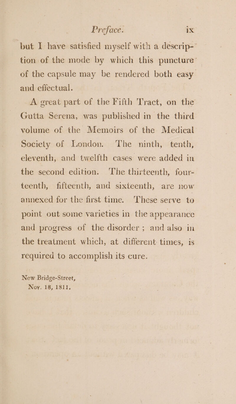 but I have satisfied myself with a descrip-’ tion of the mode by which this puncture’ of the capsule may be rendered both easy and effectual. | A great part of the Fifth Tract, on the Gutta Serena, was published in the third volume of the Memoirs of the Medical Society of London. The ninth, tenth, eleventh, and twelfth cases were added in the second edition. ‘The thirteenth, four- teenth, fifteenth, and sixteenth, are now annexed for the first time. ‘These serve to point out some varieties in the appearance and progress of the disorder ; and also in the treatment which, at different times, is required to accomplish its cure. New Bridge-Street, Noy. 18, 1811,