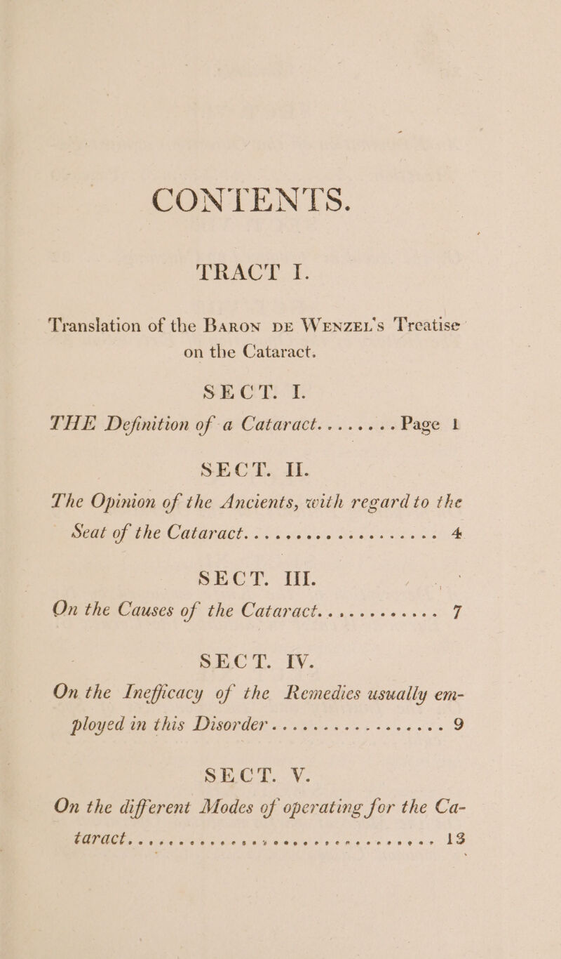 CONTENTS. TRACT. E. Translation of the BaAaRoN DE WENzEL's Treatise’ on the Cataract. | not a Ol eae THE Definition of a Cataract........ Page 1 SECT. H. The Opinion of the Ancients, with regard to the eG CR MIGRUGL. ei ee Ok eens cs 4 SHCT. HE Pe he Causes of thé Catargct.. 450.65 +65 7 SEC T. IV. On the Inefficacy of the Remedies usually em- eee GCS DSO een a so 2 a n'a o's « 9 SEC. v. On the different Modes of operating for the Ca- CATACE. wr senceree cer meee ere neenes e+e AG