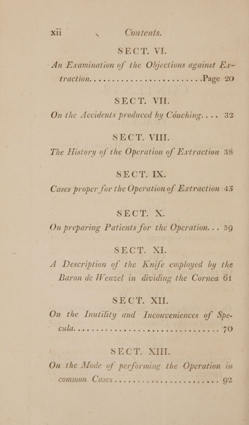 Mik . Contents. SECT: VI. An Examination of the Objections against Exu- OFCOM 60 PhS ino ee Page 20 SECT. VII. On the Accidents produced by Couching.... 32 SECT. VIII. The History of the Operation of Extraction 38 SECT. IX. Cases proper for the Operation of Extraction 45 SECT. X. On preparing Patients for the Operation... 59 SECT): XI. ni A Description of the Knife employed by the Baron de Wenzel in dividing the Cornea 61 SECT. XII. On the Inutility and Inconveniences of Spe- CULES oe ov ds SU eice oh ee Oe 70 SECT. XIII. On the Mode of performing the Operation in
