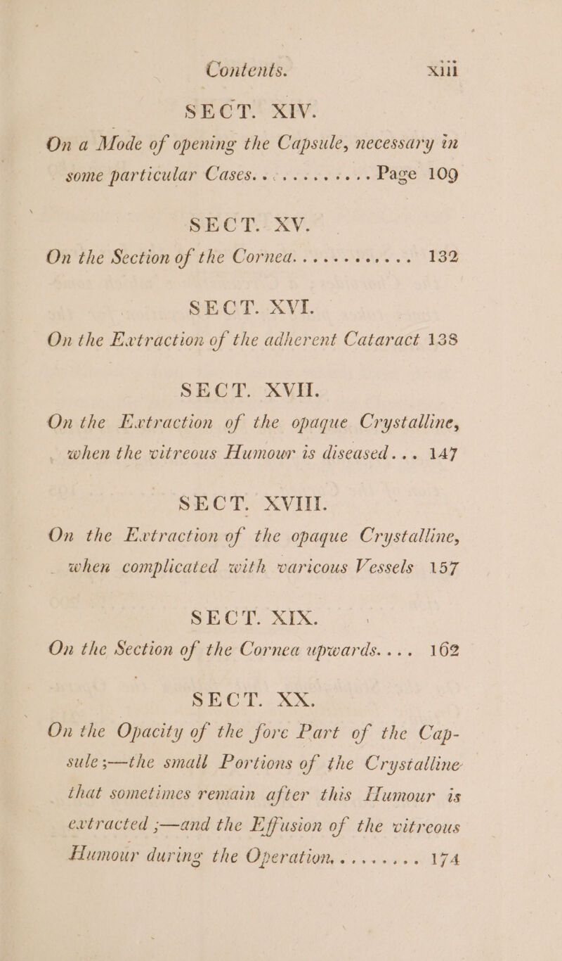 SECT. XIV. On a Mode of opening the Capsule, necessary in some particular Cases. &lt; co scev fess Page 109 SECT. XV. On the Section of the Corned......++.... 132 SEO OX VE : On the Extraction of the adherent Cataract 138 SECT. XVII. On the Evtraction of the opaque Crystalline, when the vitreous Humour is diseased... 147 SECT. XVIII. On the Extraction of the opaque Crystalline, when complicated with varicous Vessels 157 SECT. XIX. On the Section of the Cornea upwards.... 162 ; SEU E.. X, On the Opacity of the fore Part of the Cap- sule;—the small Portions of the Crystalline that sometimes remain after this Humour is extracted ;—and the Effusion of the vitreous Humour during the Operation......... 174