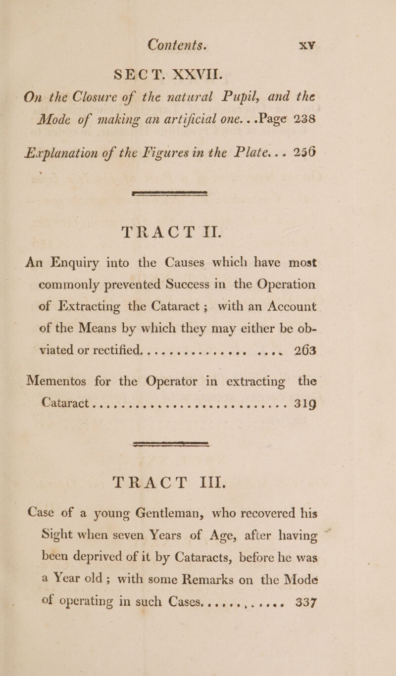 SEC T. XXVII. On the Closure of the natural Pupil, and the Mode of making an artificial one. ..Page 238 Explanation of the Figures in the Plate... 256 - TRACT OI. An Enquiry into the Causes which have most commonly prevented Success in the Operation of I:xtracting the Cataract ; with an Account of the Means by which they may either be ob- viated or rectified............ pikeiiasis eh Lone Mementos for the Operator in extracting the artrach a oes Py ae Rl ee. whe sta ia 319 DAC.) Lil. Case of a young Gentleman, who recovered his Sight when seven Years of Age, after having ~ been deprived of it by Cataracts, before he was a Year old; with some Remarks on the Mode of operating in such Cases......,..+6+ 337