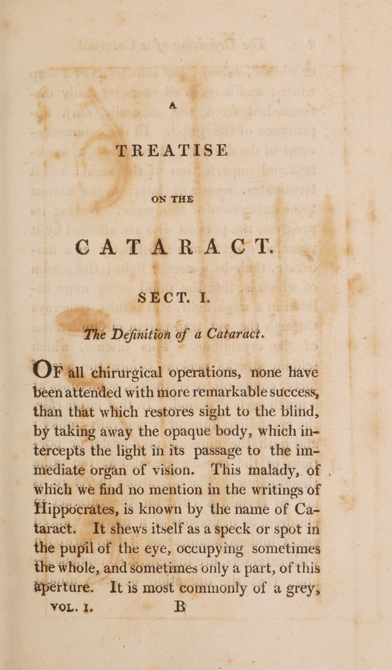 G ATA RA OTM &amp; ee ston 1 = . ae a ‘ies of a Cataract. F all chirurgical eyelash” none have bacn: at ended with more remarkable success, than that which restores sight to the blind, by taking away the. opaque body, which in- tercepts the light in its passage to the im- mediate organ of vision. This malady, of . we find no mention in the writings of ‘is known by the name of Cas t t shews itself as a speck or spot in upil of f the eye, occupying sometimes he w whole, and sometimes only a part, of this © spérture. It is most commonly of a grey; VOL. I, w B