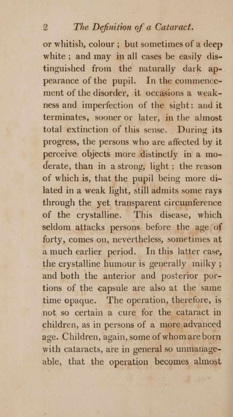 or whitish, colour ; but sometimes of a deep white ; and may in all cases be easily dis- tinguished from the naturally dark ap-. pearance of the pupil. In the commence- ment of the disorder, it occasions a weak- ness and imperfection of the sight: and it terminates, sooner or later, in the almost total extinction of this sense. During its progress, the persons who are affected by it perceive objects more distinctly in a mo- derate, than in a strong; light ; the reason of which is, that the pupil being more di- lated in a weak light, still admits some rays through the yet transparent circumference of the crystalline. - This disease, which seldom attacks persons before the age of forty, comes on, nevertheless, sometimes at a much earlier period. In this latter case, the crystalline humour is generally milky ; and both the anterior and posterior por- tions of the capsule are also at the same time opaque. The operation, therefore, is — not so certain a cure for the cataract in children, as in persons of a more advanced age. Children, again, some of whomare born with cataracts, are in general so unmanage- able, that the operation becomes almost