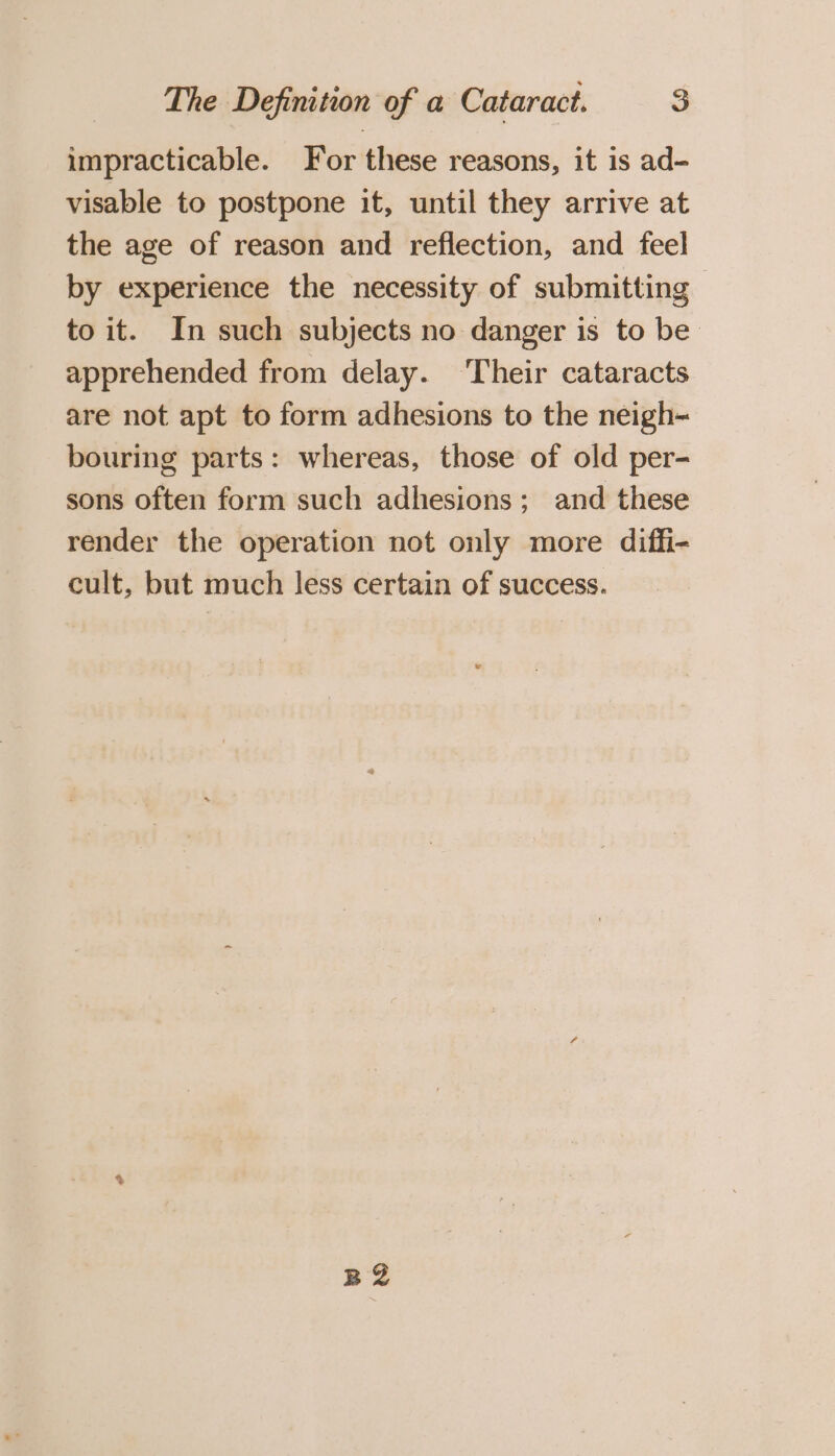 impracticable. For these reasons, it is ad- visable to postpone it, until they arrive at the age of reason and reflection, and feel by experience the necessity of submitting | to it. In such subjects no danger is to be apprehended from delay. Their cataracts are not apt to form adhesions to the neigh- bouring parts: whereas, those of old per- sons often form such adhesions; and these render the operation not only more diffi- cult, but much less certain of success. a2