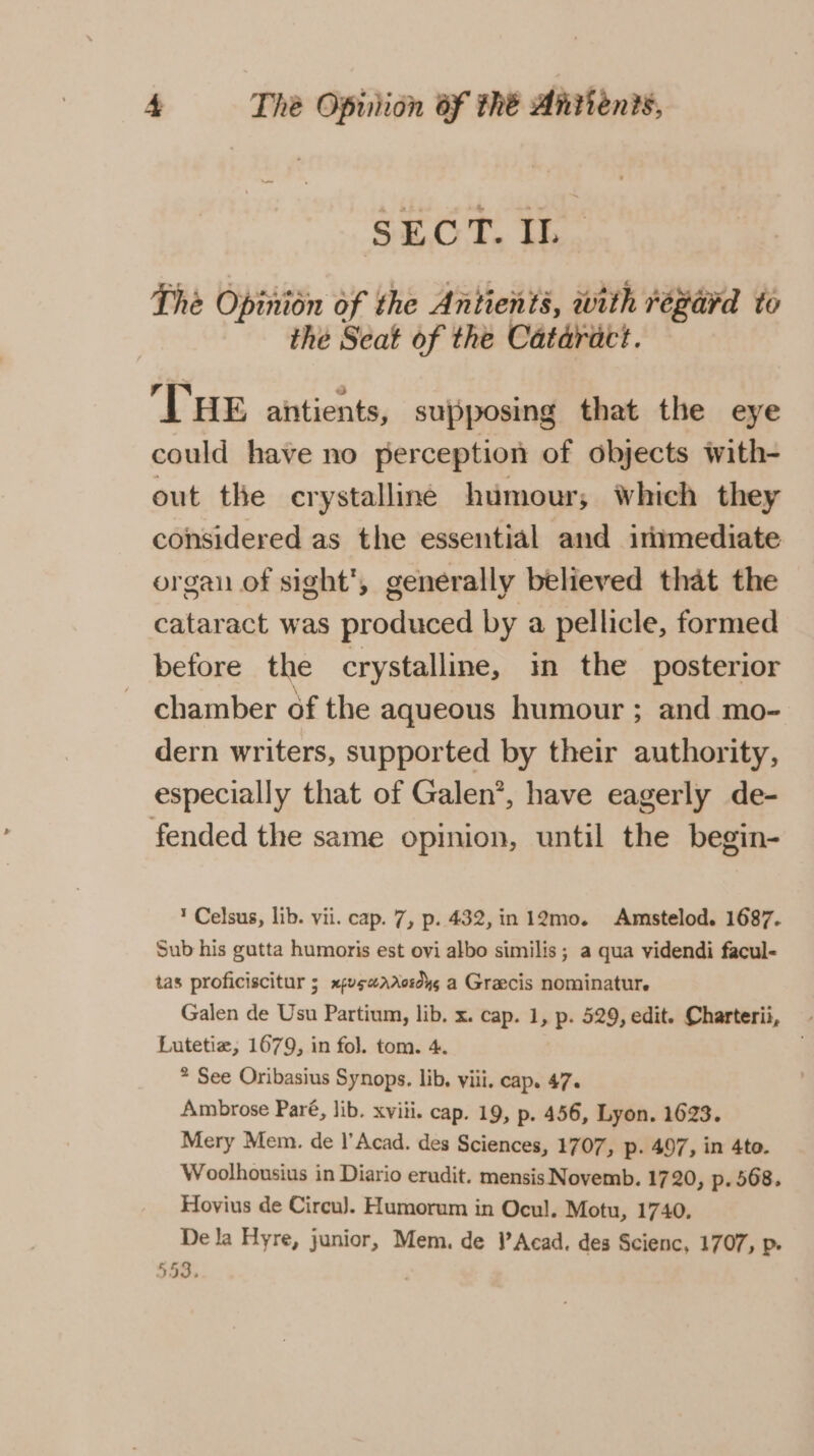 SECT. IL. The Opinion of the Antients, with regard to the Seat of the Cataract. ‘THE aitients, supposing that the eye could have no perception of objects with- out the crystalline humour, Which they considered as the essential and immediate organ of sight’, generally believed that the cataract was produced by a pellicle, formed before the crystalline, in the posterior chamber of the aqueous humour ; and mo- dern writers, supported by their authority, especially that of Galen’, have eagerly de- fended the same opinion, until the begin- ’ Celsus, lib. vii. cap. 7, p. 432, in 12mo. Amstelod. 1687. Sub his gutta humoris est ovi albo similis ; a qua videndi facul- tas proficiscitur 5 xpvewarosdys a Graecis nominatur. Galen de Usu Partium, lib. x. cap. 1, p. 529, edit. Charterii, Lutetiz, 1679, in fol. tom. 4. . * See Oribasius Synops. lib. viii. cap. 47. Ambrose Paré, lib. xviii. cap. 19, p. 456, Lyon. 1623. Mery Mem. de l’Acad. des Sciences, 1707, p. 497, in 4to. Woolhousius in Diario erudit. mensis Novemb. 1720, p. 568. Hovius de Circu). Humorum in Ocul. Motu, 1740. De la Hyre, junior, Mem. de )’Acad. des Scienc, 1707, p. | 53.