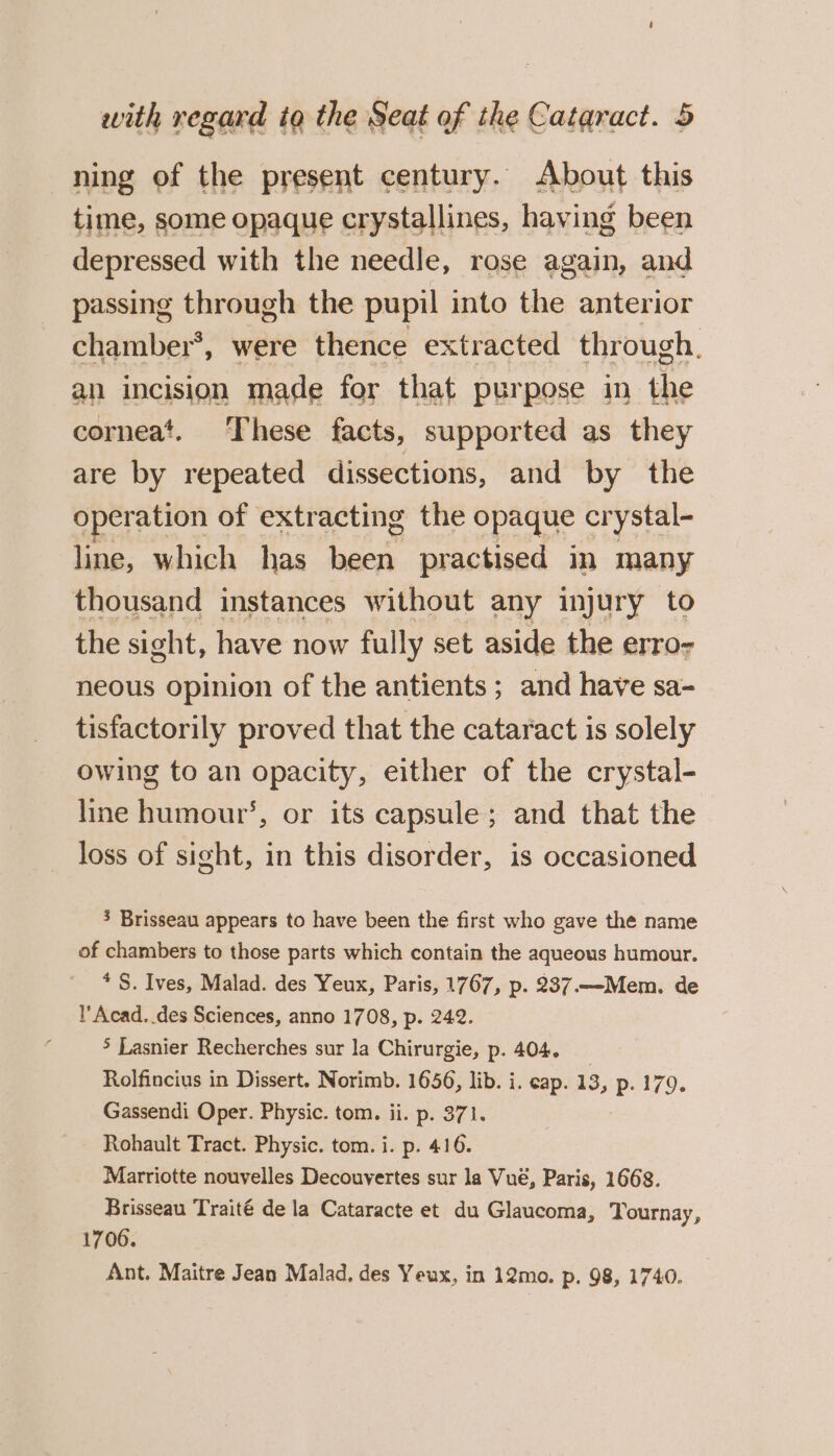 ning of the present century. About this time, some opaque crystallines, having been depressed with the needle, rose again, and passing through the pupil into the anterior chamber’, were thence extracted through. an incision made for that purpose in the corneat. These facts, supported as they are by repeated dissections, and by the operation of extracting the ese cr ystal- line, which has es practised in many thousand instances without any injury to the sight, have now fully set aside the erro- neous opinion of the antients ; and have sa- tisfactorily proved that the cataract is solely owing to an opacity, either of the crystal- line humour’, or its capsule; and that the loss of sight, in this disorder, is occasioned 3 Brisseau appears to have been the first who gave the name of chambers to those parts which contain the aqueous humour. * S. Ives, Malad. des Yeux, Paris, 1767, p. 237.—Mem. de l’ Acad. des Sciences, anno 1708, p. 242. &gt; Lasnier Recherches sur la Chirurgie, p. 404. Rolfincius in Dissert. Norimb. 1656, lib. i. eap. 13, p. 179. Gassendi Oper. Physic. tom. ii. p. 371. Rohault Tract. Physic. tom. i. p. 416. Marriotte nouvelles Decouyertes sur la Vué, Paris, 1668. Brisseau Traité de la Cataracte et du Glaucoma, Tournay, 1706. Ant. Maitre Jean Malad, des Yeux, in 12mo. p. 98, 1740.
