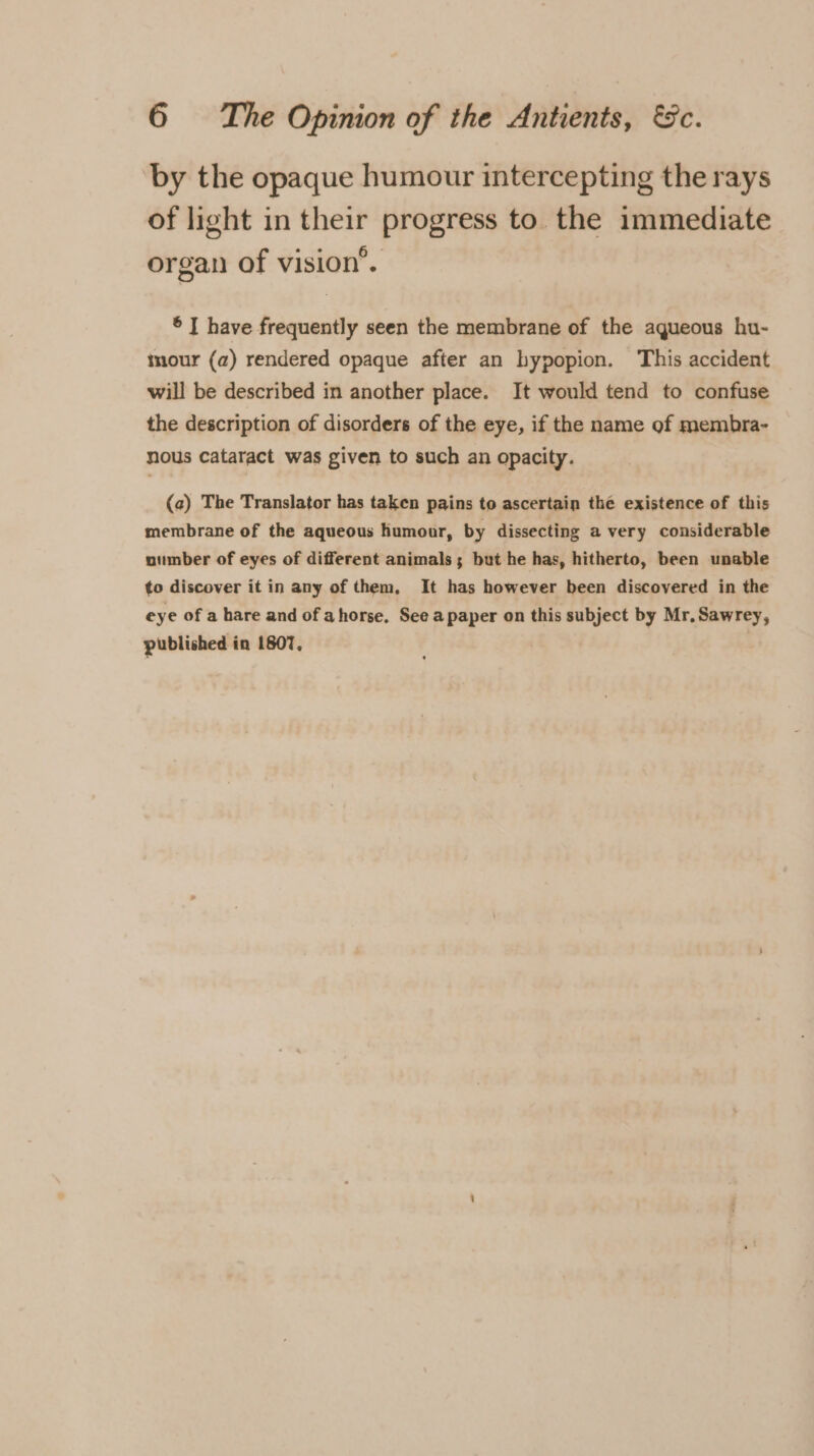 by the opaque humour intercepting the rays of light in their progress to the immediate organ of vision’. ® I have frequently seen the membrane of the aqueous hu- mour (a) rendered opaque after an hypopion. This accident will be described in another place. It would tend to confuse the description of disorders of the eye, if the name of membra- nous cataract was given to such an opacity. (a) The Translator has taken pains to ascertain thé existence of this membrane of the aqueous humour, by dissecting a very considerable oumber of eyes of different animals; but he has, hitherto, been unable to discover it in any of them, It has however been discovered in the eye of a hare and of ahorse. See apaper on this subject by Mr, Sawrey, published in 1807,