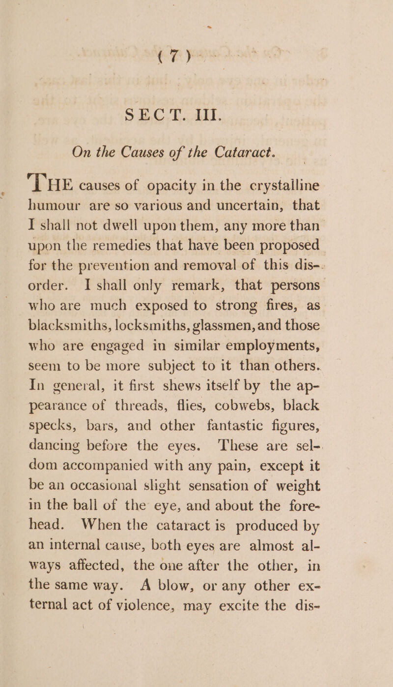 On the Causes of the Cataract. THE causes of opacity in the crystalline humour are so various and uncertain, that I shall not dwell upon them, any more than upon the remedies that have been proposed _ for the prevention and removal of this dis-. order. I shall only remark, that persons who are much exposed to strong fires, as blacksmiths, locksmiths, glassmen, and those who are engaged in similar employments, seem to be more subject to it than others. In general, it first shews itself by the ap- pearance of threads, flies, cobwebs, black specks, bars, and other fantastic figures, dancing before the eyes. These are sel- dom accompanied with any pain, except it be an occasional slight sensation of weight in the ball of the eye, and about the fore- head. When the cataract is produced by an internal cause, both eyes are almost al- ways affected, the one after the other, in the same way. A blow, or any other ex- ternal act of violence, may excite the dis-~