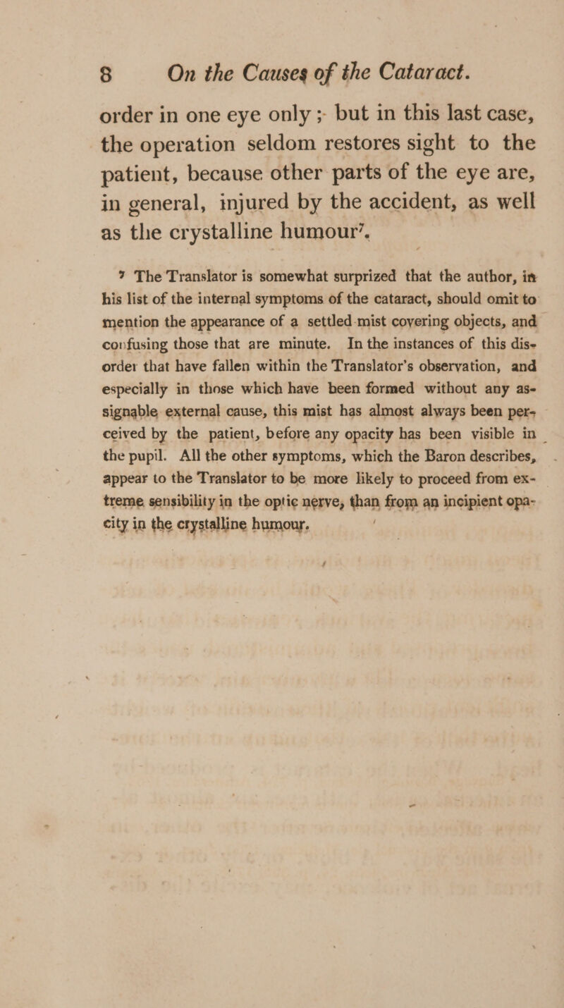 order in one eye only ;- but in this last case, the operation seldom restores sight to the patient, because other parts of the eye are, in general, ijured by the accident, as well as the crystalline humour’. 7 The Translator is somewhat surprized that the author, in his list of the internal symptoms of the cataract, should omit to mention the appearance of a settled-mist coyering objects, and confusing those that are minute. In the instances of this dis order that have fallen within the Translator’s observation, and especially in those which have been formed without any as- signable external cause, this mist has almost always been per- ceived by the patient, before any opacity has been visible in _ the pupil. All the other symptoms, which the Baron describes, appear to the Translator to be more likely to proceed from ex- treme sensibility in the optic nerve, than from an incipient opa- city in the crystalline humour.