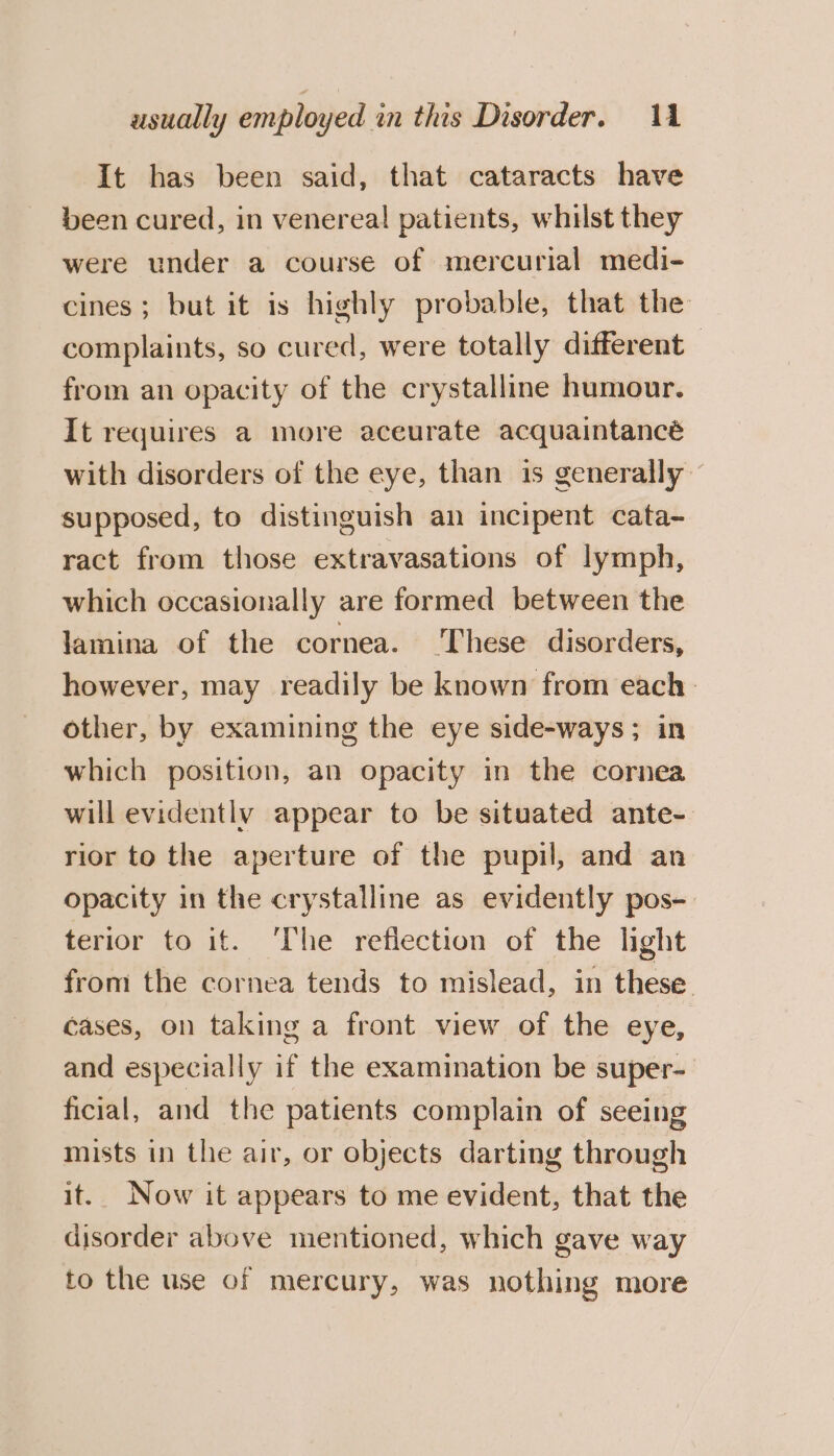 It has been said, that cataracts have been cured, in venereal patients, whist they were under a course of mercurial medi- cines; but it is highly probable, that the complaints, so cured, were totally different from an opacity of the crystalline humour. It requires a more aceurate acquaintancé with disorders of the eye, than is generally supposed, to distinguish an incipent cata- ract from those extravasations of lymph, which occasionally are formed between the lamina of the cornea. These disorders, however, may readily be known from each» other, by examining the eye side-ways; in which position, an opacity in the cornea will evidently appear to be situated ante- rior to the aperture of the pupil, and an opacity in the crystalline as evidently pos-. terior to if. ‘The reflection of the light from the cornea tends to mislead, in these cases, on taking a front view of the eye, and especially if the examination be super- ficial, and the patients complain of seeing mists in the air, or objects darting through it. Now it appears to me evident, that the disorder above mentioned, which gave way to the use of mercury, was nothing more