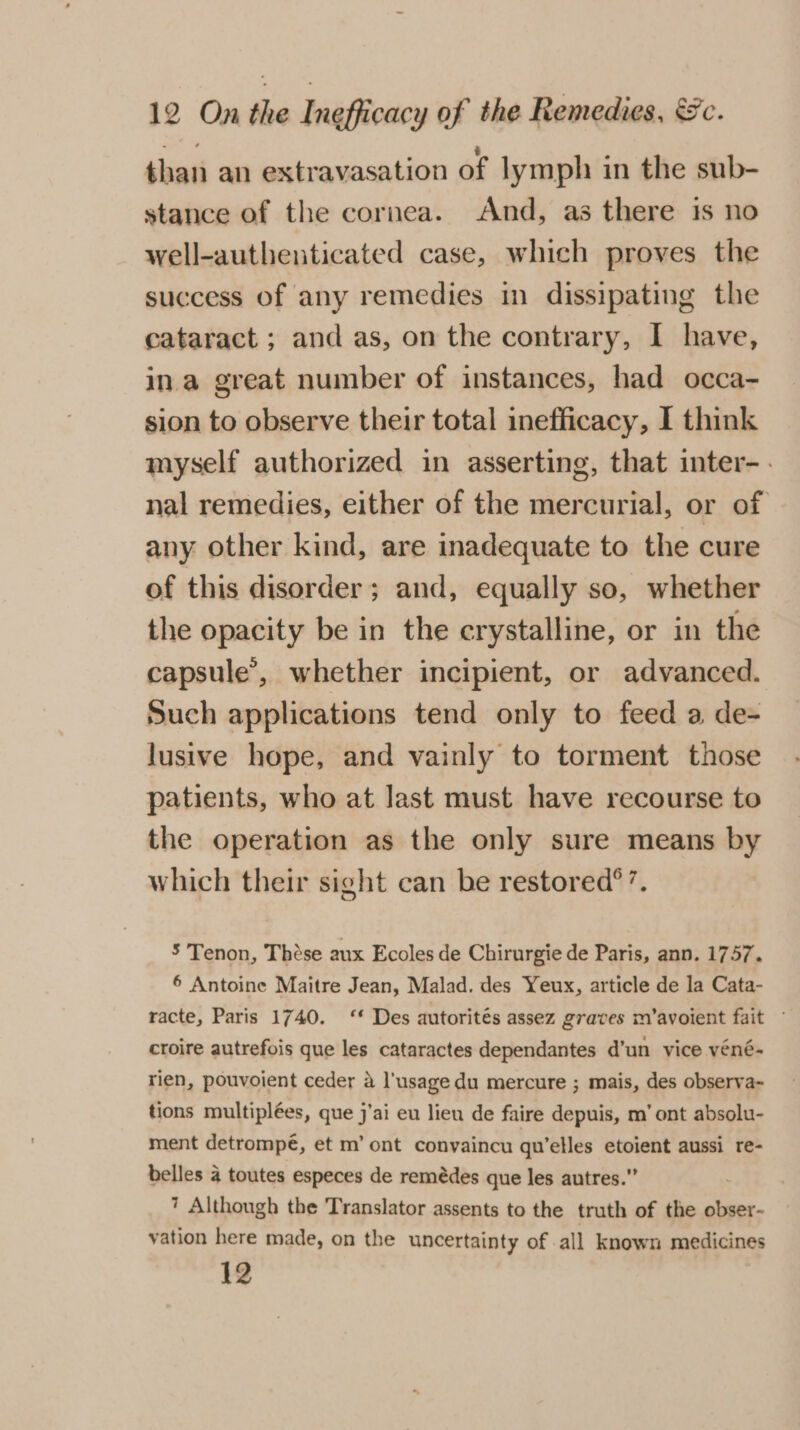 than an extravasation of lymph in the sub- stance of the cornea. And, as there is no well-authenticated case, which proves the success of any remedies in dissipating the cataract ; and as, on the contrary, I have, ina great number of instances, had occa- sion to observe their total inefficacy, I think myself authorized in asserting, that inter-. nal remedies, either of the mercurial, or of any other kind, are inadequate to the cure of this disorder ; and, equally so, whether the opacity be in the crystalline, or in the capsule’, whether incipient, or advanced. Such applications tend only to feed a de- lusive hope, and vainly to torment those patients, who at last must have recourse to the operation as the only sure means by which their sight can be restored? ’. 5 Tenon, These aux Ecoles de Chirurgie de Paris, ann. 1757. 6 Antoine Maitre Jean, Malad. des Yeux, article de la Cata- racte, Paris 1740. ‘* Des autorités assez graves m’avoient fait croire autrefois que les cataractes dependantes d'un vice véné- rien, pouvoient ceder a l'usage du mercure ; mais, des observa~ tions multiplées, que j’ai eu lieu de faire depuis, m’ ont absolu- ment detrompé, et m’ ont convaincu qu’elles etoient aussi re- belles a toutes especes de remédes que les autres.” 7 Although the Translator assents to the truth of the obser- vation here made, on the uncertainty of all known medicines 12