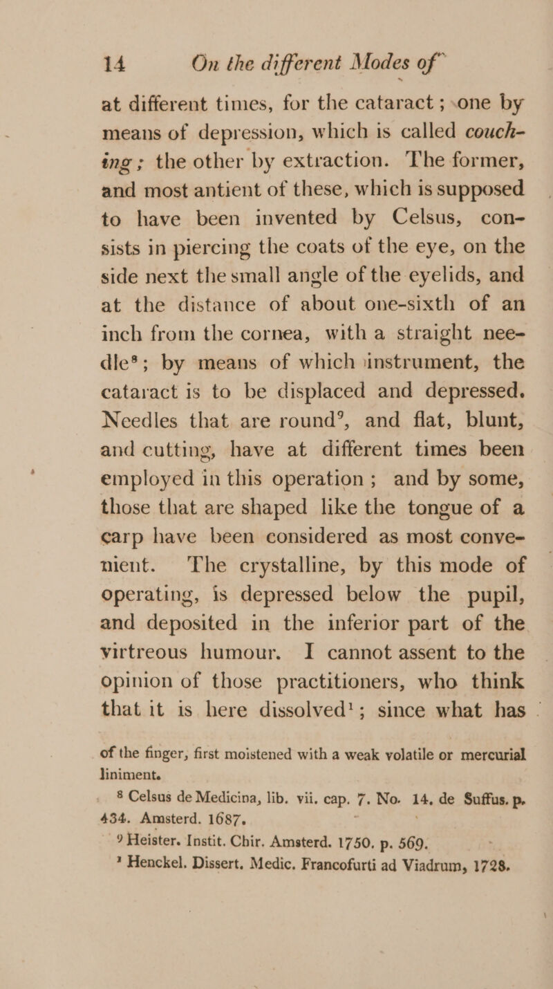 at different times, for the cataract ; one by means of depression, which is called couch- ing ; the other by extraction. The former, and most antient of these, which is supposed to have been invented by Celsus, con- sists in piercing the coats of the eye, on the side next the small angle of the eyelids, and at the distance of about one-sixth of an inch from the cornea, with a straight nee- dle*; by means of which instrument, the cataract is to be displaced and depressed. Needles that are round’, and flat, blunt, and cutting, have at different times been employed in this operation; and by some, those that are shaped like the tongue of a carp have been considered as most conve- mient. The crystalline, by this mode of Operating, is depressed below the pupil, and deposited in the inferior part of the virtreous humour. I cannot assent to the opinion of those practitioners, who think that it is here dissolved’; since what has - of the finger, first moistened with a weak volatile or mercurial liniment. 8 Celsus de Medicina, lib. vii. sig age . No. 14, de Suffus. p. 434. Amsterd. 1687. 9 Heister. Instit. Chir. Amsterd. 1750, p. 569. * Henckel. Dissert. Medic. Francofurti ad Viadrum, 1728.