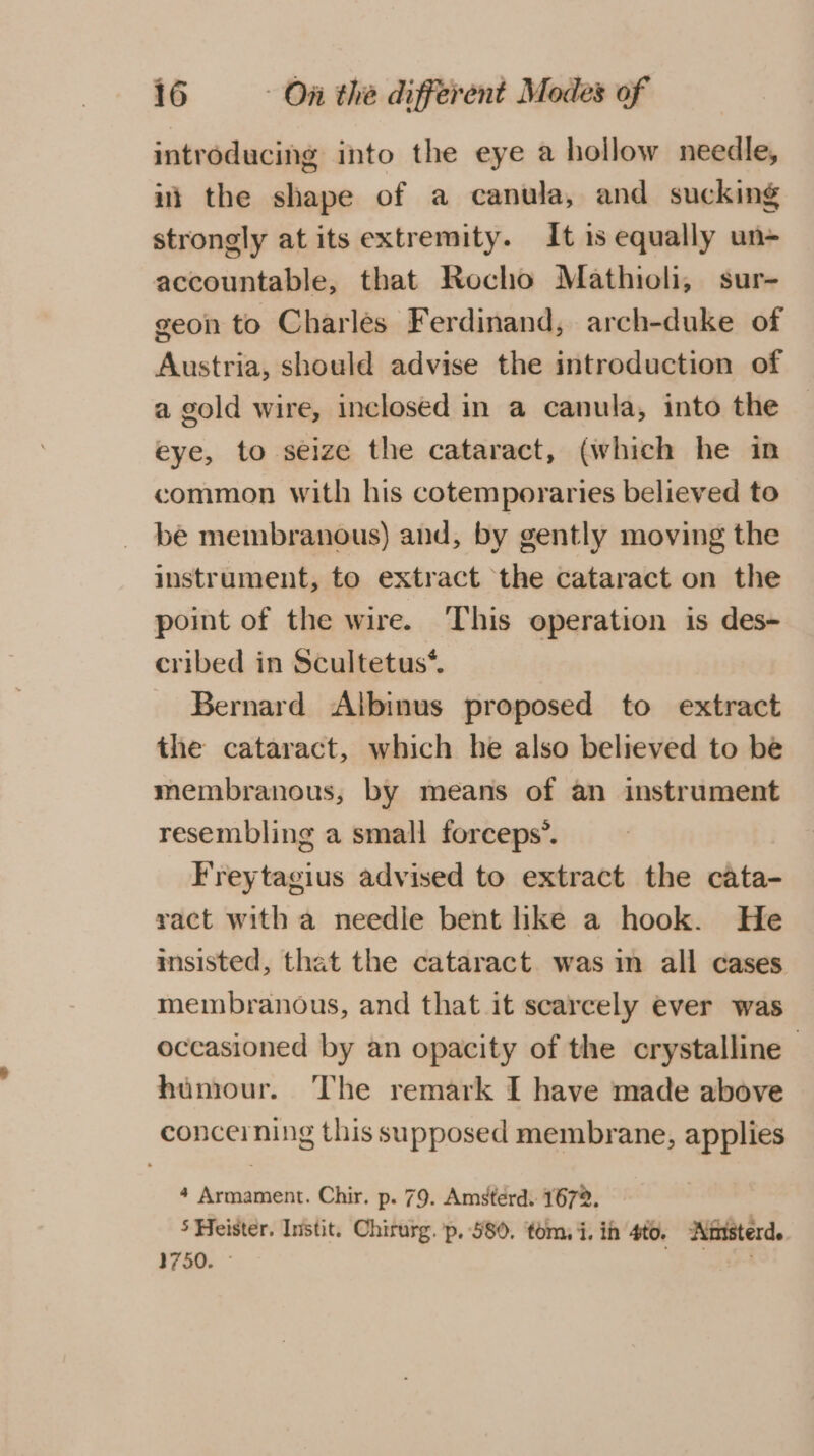 introducing into the eye a hollow needle, ii the shape of a canula, and sucking strongly at its extremity. It is equally un- accountable, that Rocho Mathioli, sur- geon to Charles Ferdinand, arch-duke of Austria, should advise the introduction of a gold wire, inclosed in a canula, into the eye, to seize the cataract, (which he in common with his cotemporaries believed to be membranous) and, by gently moving the instrument, to extract the cataract on the point of the wire. This operation is des- cribed in Scultetus*. Bernard Albinus proposed to extract the cataract, which he also believed to be membranous, by means of an instrument resembling a small forceps’. Freytagius advised to extract the cata- ract with a needle bent like a hook. He msisted, that the cataract. was in all cases membranous, and that it scarcely ever was occasioned by an opacity of the crystalline | humour. ‘The remark I have made above concerning this supposed membrane, applies 4 Armament. Chir. p. 79. Amsterd. 1672. 5 Heister. Instit. Chirurg. p, 580. tom, i. ih 4f0. Ainsterd. 1750. - rt