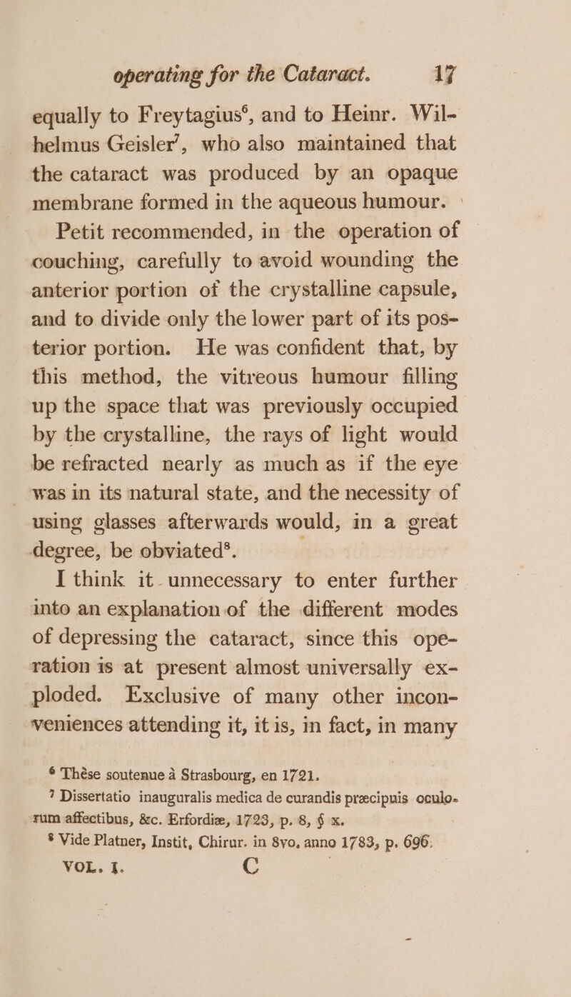 equally to Freytagius’, and to Heinr. Wil- helmus Geisler’, who also maintained that the cataract was produced by an opaque membrane formed in the aqueous humour. | Petit recommended, in the operation of | couching, carefully to avoid wounding the anterior portion of the crystalline capsule, and to divide only the lower part of its pos- terior portion. He was confident that, by this method, the vitreous humour filling up the space that was previously occupied by the crystalline, the rays of light would be refracted nearly as much as if the eye - was in its natural state, and the necessity of using glasses afterwards would, in a great degree, be obviated’. I think it unnecessary to enter further into an explanation of the different modes of depressing the cataract, since this ope- ration is at present almost universally ex- ploded. Exclusive of many other incon- veniences attending it, itis, in fact, in many ¢ Thése soutenue a Strasbourg, en 1721. 7 Dissertatio inauguralis medica de curandis precipuis oculo- rum affectibus, &amp;c. Erfordie, 1723, p. 8, § x. * Vide Platner, Instit, Chirur. in 8yo, anno 1783, p. 696. VOL. I. C |