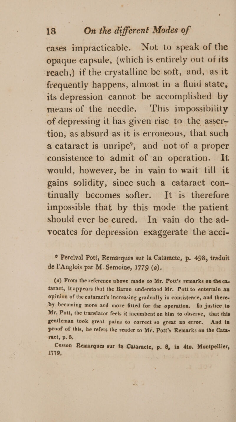 cases impracticable. Not to speak of the opaque capsule, (which is entirely out of its reach,) if the crystalline be soft, and, as it frequently happens, almost in a fluid state, its depression cannot be accomplished by means of the needle. This impossibility of depressing it has given rise to the asser tion, as absurd as it 1s erroneous, that such a cataract is unripe’, and not of a proper consistence to admit of an operation. It would, however, be in vain to wait till it gains solidity, since such a cataract con- tinually becomes softer. It is therefore impossible that by this mode the patient should ever be cured. In vain do the ad- vocates for depression exaggerate the acci- 9 Percival Pott, Remarques sur la Cataracte, p. 498, traduit de l'Anglois par M. Semoine, 1779 (a). (a) From the reference above made to Mr. Pott’s remarks on the ca- taract, itappears that the Baron understood Mr. Pott to entertain an Opinion of the cataract’s increasing gradually in consistence, and there. by becoming more and more fitted for the operation. In justice to Mr. Pott, the translator feels it incumbent on him to observe, that this gentleman took great pains to correct so great an error. And ing proof of this, he refers the reader to Mr. Pott’s Remarks on the Cata« ract, p. 5, Cusson Remarques sur ia Cataracte, p. 8, in 4to. Montpellier, 1779.