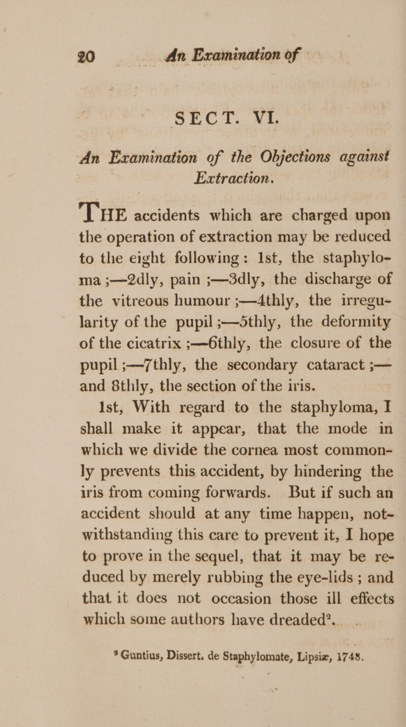 SECT. VI. An Examination of the Objections against Extraction. THE accidents which are charged upon the operation of extraction may be reduced to the eight following: Ist, the staphylo- ma ;—2dly, pain ;—3dly, the discharge of the vitreous humour ;—4thly, the irregu- larity of the pupil ;—5thly, the deformity of the cicatrix ;—6thly, the closure of the pupil ;—7thly, the secondary cataract ;— and 8thly, the section of the iris. Ist, With regard to the ied Ig shall make it appear, that the mode in which we divide the cornea most common- ly prevents this accident, by hindering the iris from coming forwards. But if such an accident should at any time happen, not-. withstanding this care to prevent it, I hope to prove in the sequel, that it may be re- duced by merely rubbing the eye-lids ; and that it does not occasion those ill effects which some authors have dreaded?. * Guntius, Dissert. de Staphylomate, Lipsiz, 1748.