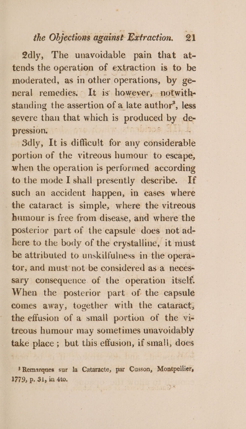 2dly, The unavoidable pain that at- tends the operation of extraction is to be moderated, as in other operations, by ge- neral remedies. It is however, notwith- standing the assertion of a late author’, less severe than that ara | 1S eter core by de- pression. 3dly, It is difficult for any ‘ednsiderable portion of the vitreous humour to escape, when the operation is performed according to the mode I shall presently describe. If such an accident happen, in cases where _ the cataract is simple, where the vitreous humour is free from disease, and where the posterior part of the capsule does not ad- here to the body of the crystalline, it must be attributed to unskilfulness in the opera- tor, and must not be considered as a neces- sary consequence. of the operation itself. When the posterior part of the capsule comes away, together with the cataract, the effusion of a small portion of the vi- treous humour may sometimes unavoidably take place ; but this effusion, if small, does 3Remarques sur la Cataracte, par Cusson, Montpellier, 1779, p. 31, in 4to.