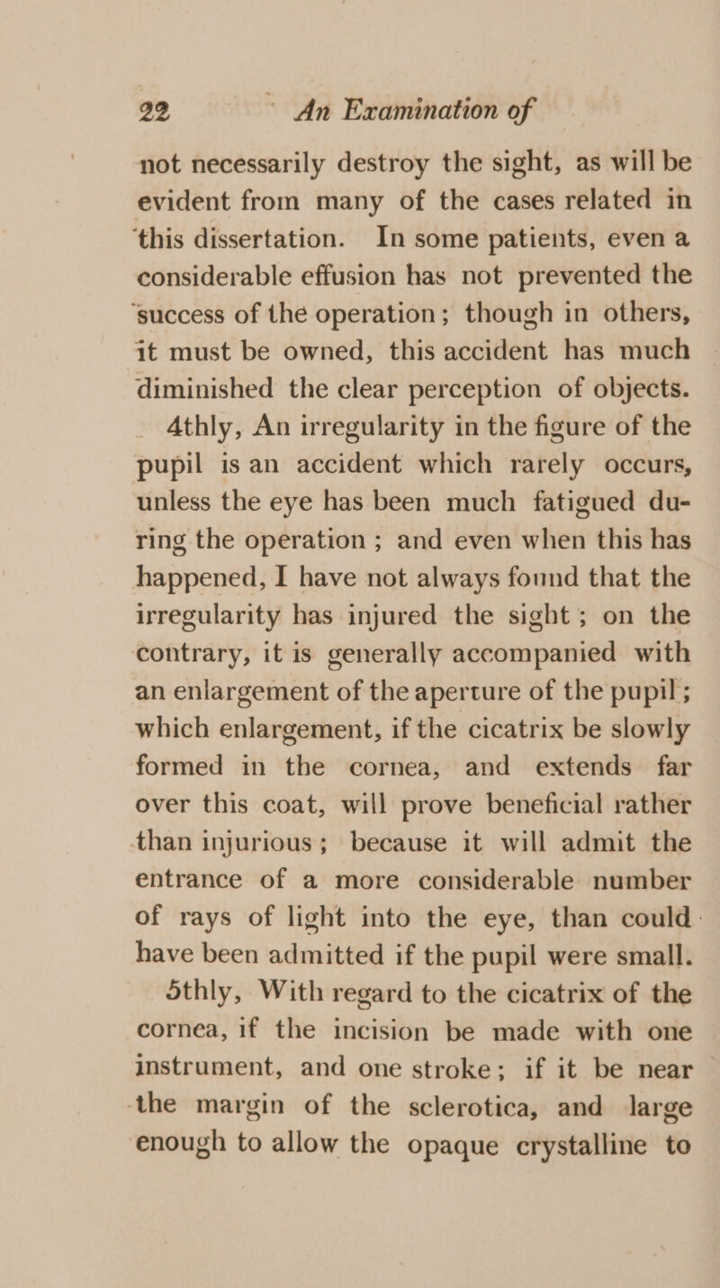 not necessarily destroy the sight, as will be evident from many of the cases related in ‘this dissertation. In some patients, even a considerable effusion has not prevented the ‘success of the operation; though in others, it must be owned, this accident has much diminished the clear perception of objects. Athly, An irregularity in the figure of the pupil is an accident which rarely occurs, unless the eye has been much fatigued du- ring the operation ; and even when this has happened, I have not always found that the irregularity has injured the sight; on the contrary, it is generally accompanied with an enlargement of the aperture of the pupil ; which enlargement, if the cicatrix be slowly formed in the cornea, and extends far over this coat, will prove beneficial rather than injurious; because it will admit the entrance of a more considerable number of rays of light into the eye, than could. have been admitted if the pupil were small. othly, With regard to the cicatrix of the cornea, if the incision be made with one instrument, and one stroke; if it be near the margin of the sclerotica, and large enough to allow the opaque crystalline to