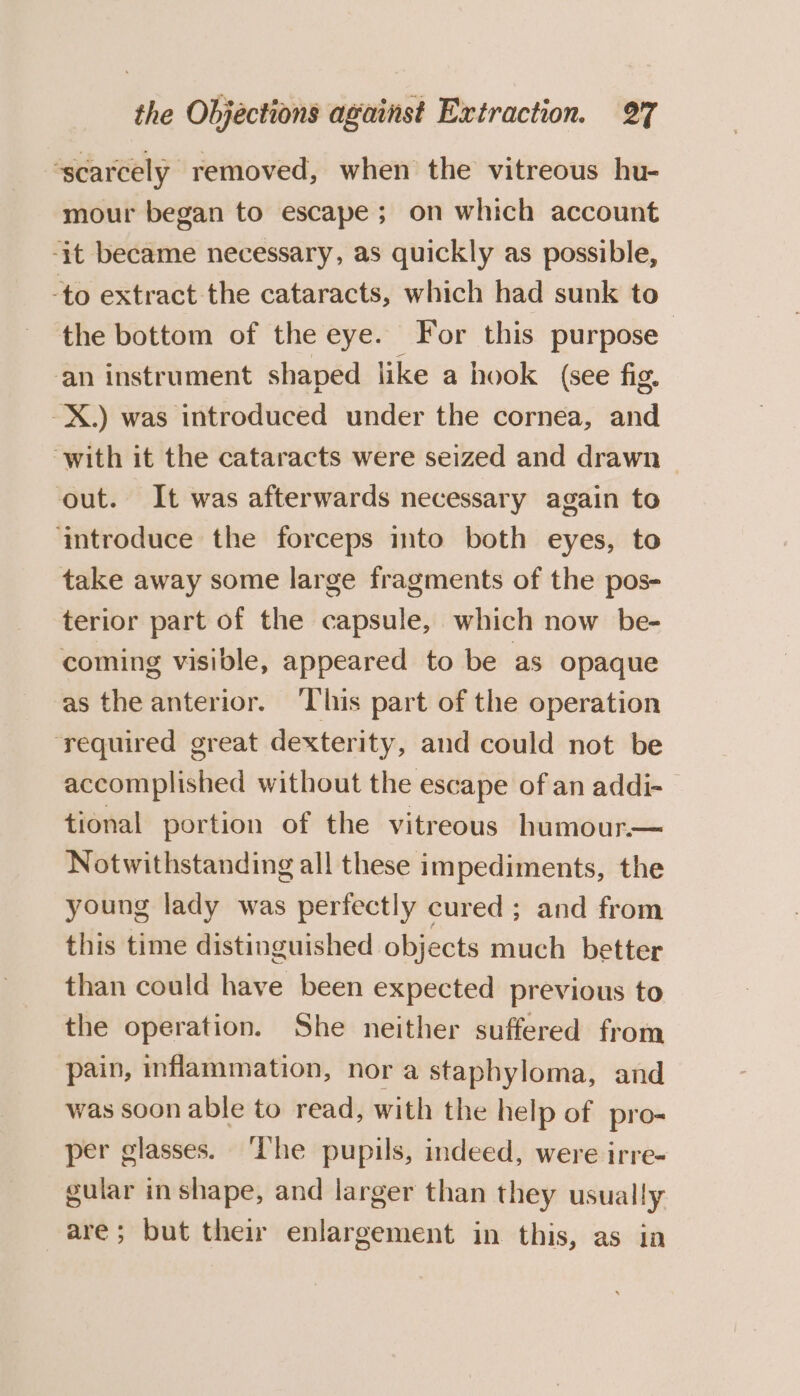 “scarcely removed, when the vitreous hu- mour began to escape; on which account -it became necessary, as quickly as possible, -to extract the cataracts, which had sunk to the bottom of the eye. For this purpose an instrument shaped like a hook (see fig. -X.) was introduced under the cornea, and ‘with it the cataracts were seized and drawn — out. It was afterwards necessary again to ‘aimtroduce the forceps into both eyes, to take away some large fragments of the pos- terior part of the capsule, which now be- coming visible, appeared to be as opaque as the anterior. ‘This part of the operation ‘required great dexterity, and could not be accomplished without the escape of an addi- tional portion of the vitreous humour.— Notwithstanding all these impediments, the young lady was perfectly cured; and from this time distinguished objects much better than could have been expected previous to the operation. She neither suffered from pain, inflammation, nor a staphyloma, and was soon able to read, with the help of pro per glasses. ‘The pupils, indeed, were irre- gular inshape, and larger than they usually are; but their enlargement in this, as in