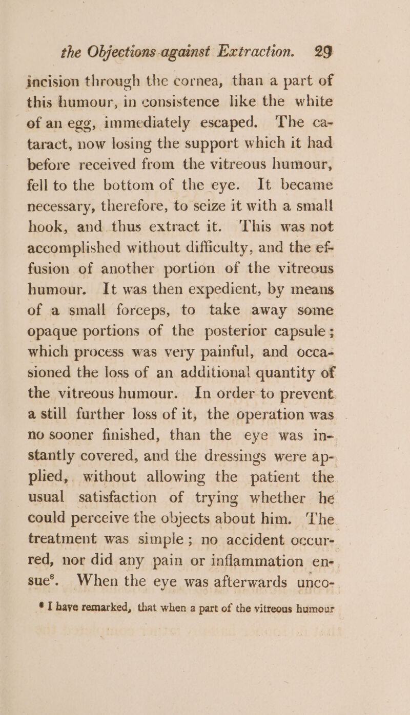 incision through the cornea, than a part of this humour, in consistence like the white of an egg, immediately escaped. The ca- taract, now losing the support which it had before received from the vitreous humour, — fell to the bottom of the eye. It became necessary, therefore, to seize it with a small hook, and thus extract it. This was not accomplished without difficulty, and the e&amp; fusion of another portion of the vitreous humour. It was then expedient, by means of a small forceps, to take away some opaque portions of the posterior capsule ; which process was very painful, and occa- sioned the loss of an additiona! quantity of the vitreous humour. In order to prevent. a still further loss of it, the operation was | no sooner finished, than the eye was in- stantly covered, and the dressings were ap-. plied, without allowing the patient the usual satisfaction of trying whether he could perceive the objects about him. The treatment was simple; no accident occur red, nor did any pain or inflammation en- sue’. When the eye was afterwards unco- ®* I have remarked, that when a part of the vitreous humour