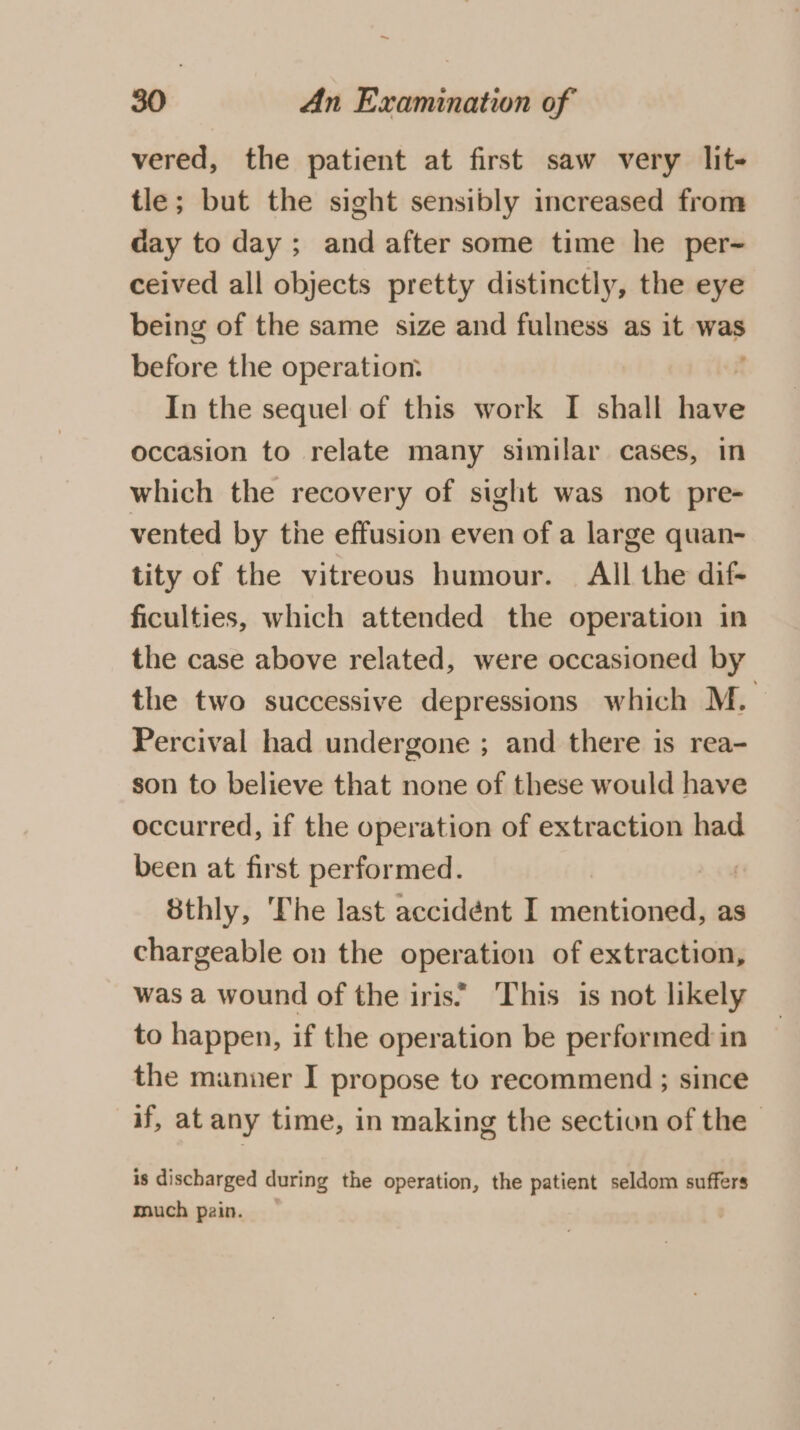 ~ 30 An Examination of vered, the patient at first saw very lit- tle; but the sight sensibly increased from day to day ; and after some time he per- ceived all objects pretty distinctly, the eye being of the same size and fulness as it was before the operation: In the sequel of this work I shall ee occasion to relate many similar cases, in which the recovery of sight was not pre- vented by tie effusion even of a large quan- tity of the vitreous humour. All the dif- ficulties, which attended the operation in the case above related, were occasioned by the two successive depressions which M. Percival had undergone ; and there is rea- son to believe that none of these would have occurred, if the operation of extraction had been at first performed. 8thly, The last accidént I Scoala as chargeable on the operation of extraction, was a wound of the iris’ ‘This is not likely to happen, if the operation be performed in the manner I propose to recommend ; since if, at any time, in making the section of the | is discharged during the operation, the patient seldom suffers much pain.