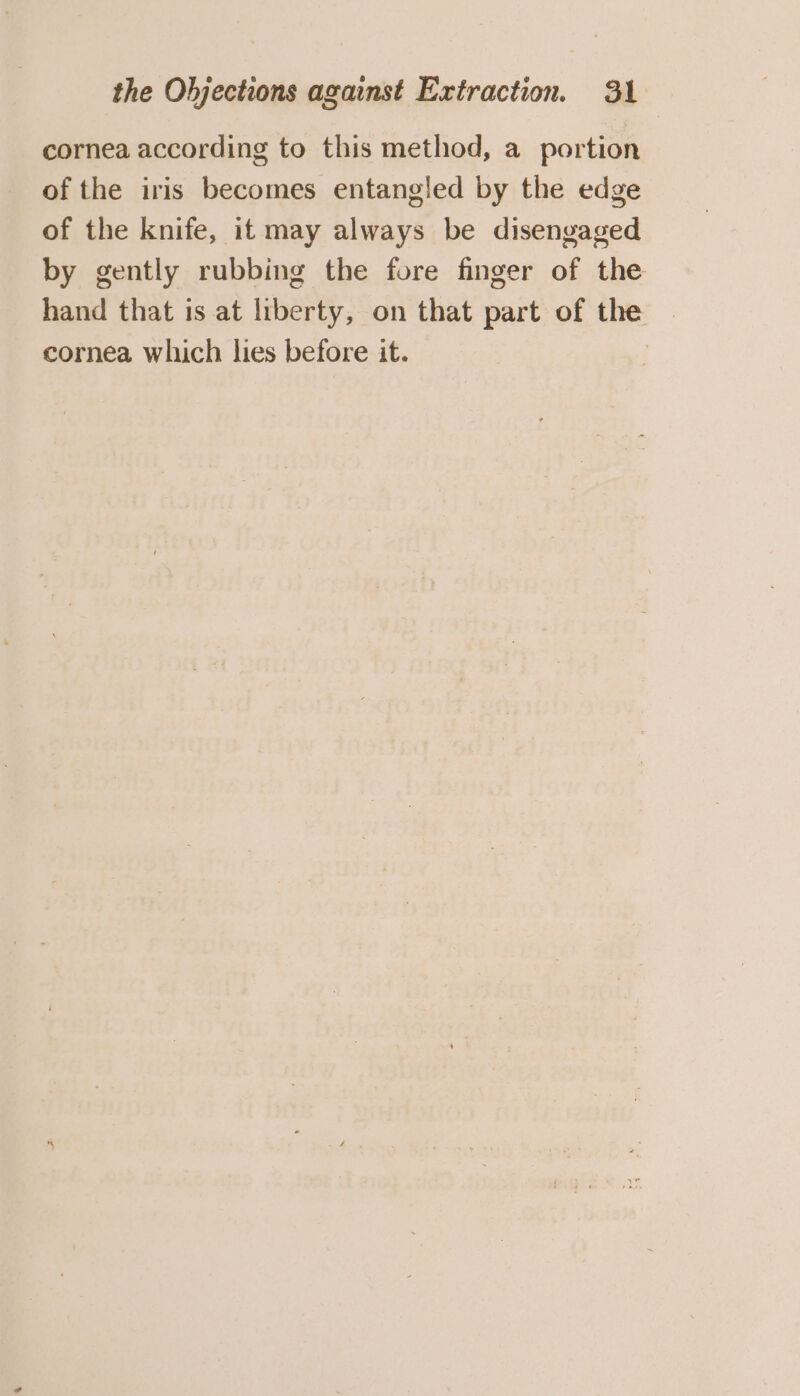 cornea according to this method, a portion of the iris becomes entangled by the edge of the knife, it may always be disengaged by gently rubbing the fore finger of the hand that is at liberty, on that part of the cornea which lies before it.
