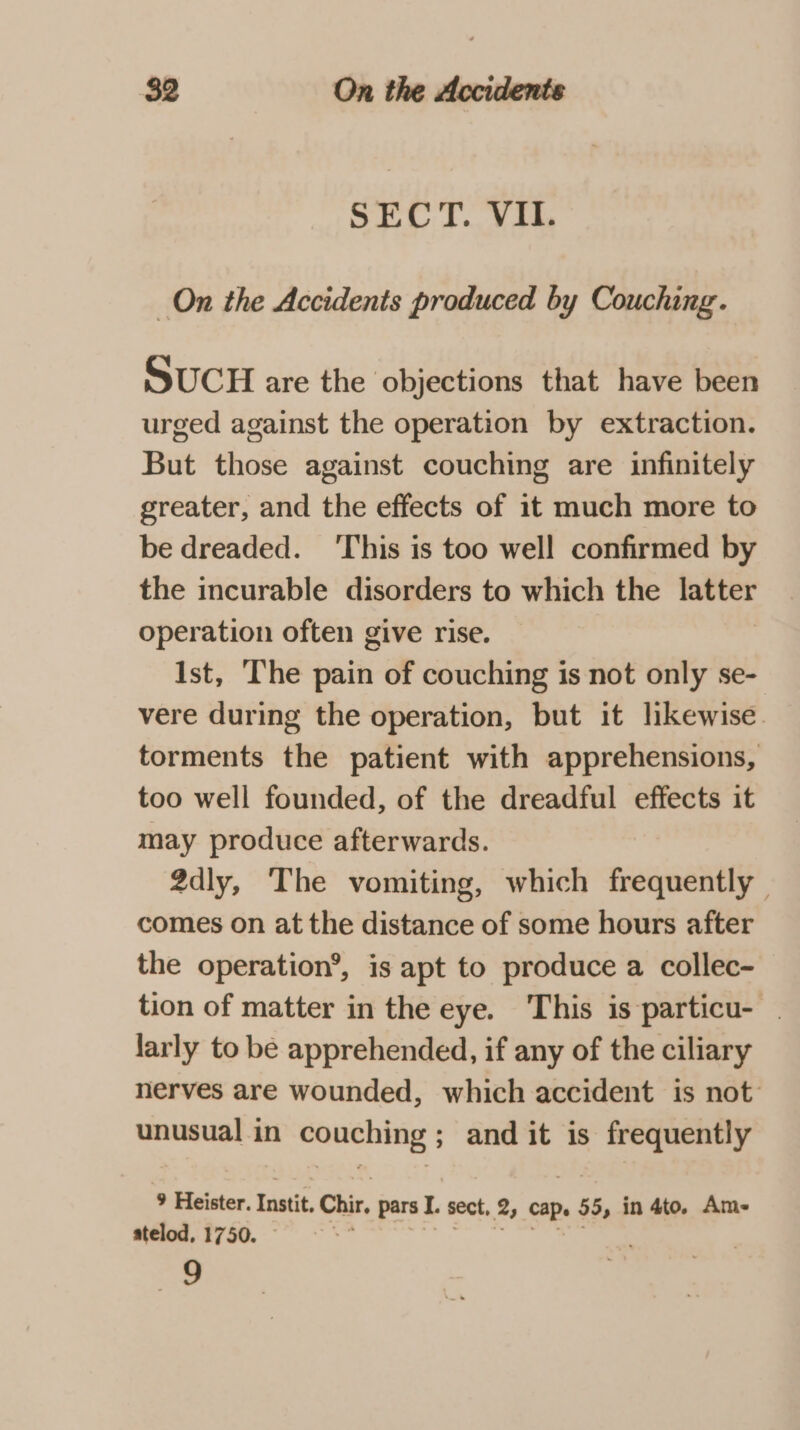 SECT. VII. On the Accidents produced by Couching. SUCH are the objections that have been urged against the operation by extraction. But those against couching are infinitely greater, and the effects of it much more to be dreaded. ‘This is too well confirmed by the incurable disorders to which the laviet operation often give rise. Ist, The pain of couching is not only se- vere during the operation, but it likewise. torments the patient with apprehensions, too well founded, of the dreadful effects it may produce afterwards. 2dly, The vomiting, which frequently | comes on at the distance of some hours after the operation’, is apt to produce a collec- tion of matter in the eye. This is particu- | larly to be apprehended, if any of the ciliary nerves are wounded, which accident is not: unusual in couching ; and it is es 9 Heister. Instit. Chir pars I. sect, 2, cape 1» 55, in 4to. Am- atelod, 1750. : “&gt;