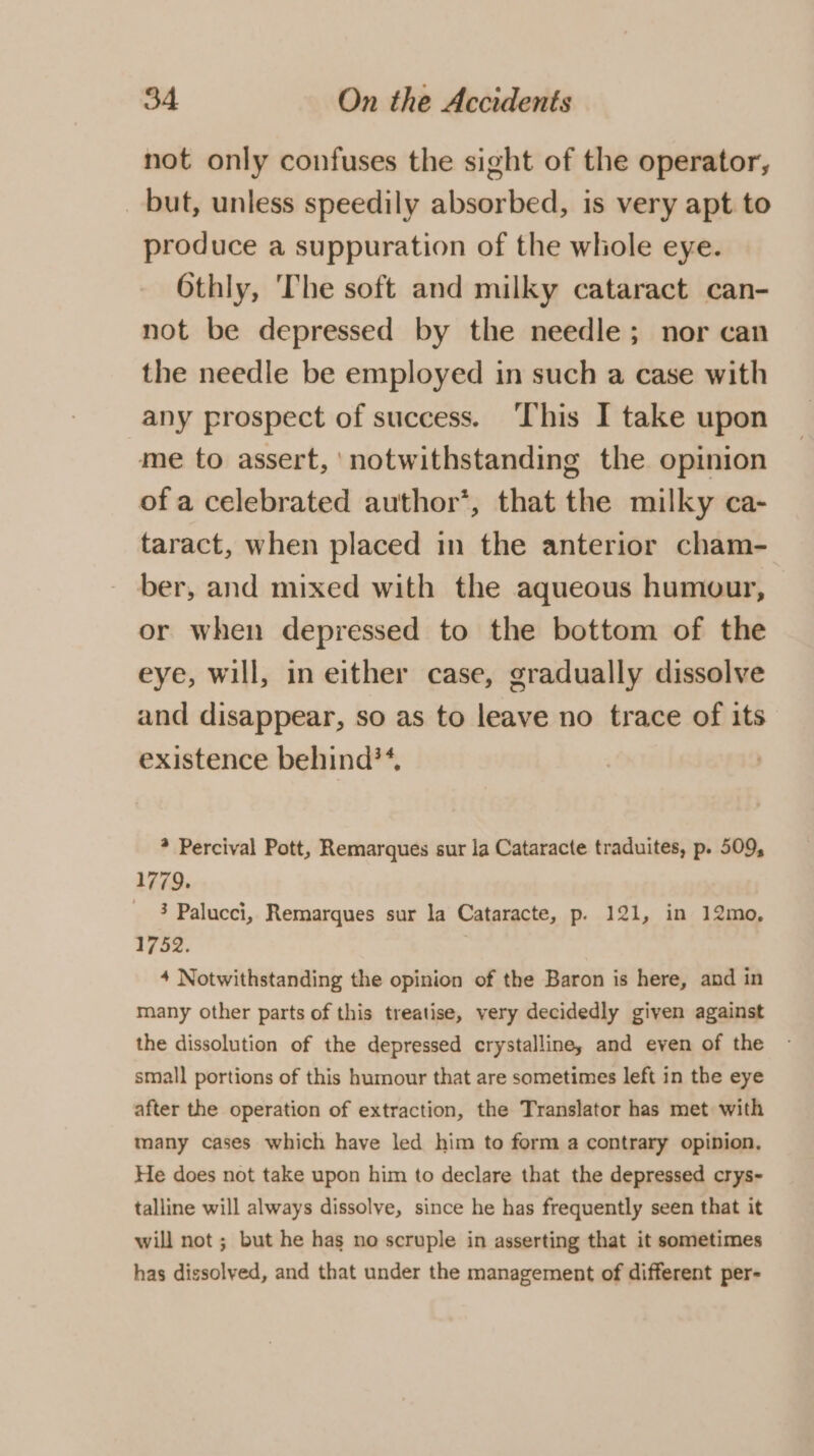 not only confuses the sight of the operator, _ but, unless speedily absorbed, is very apt to produce a suppuration of the whole eye. 6thly, The soft and milky cataract can- not be depressed by the needle; nor can the needle be employed in such a case with any prospect of success. ‘This I take upon me to assert, notwithstanding the opinion of a celebrated author’, that the milky ca- taract, when placed in the anterior cham- ber, and mixed with the aqueous humour, or when depressed to the bottom of the eye, will, in either case, gradually dissolve and disappear, so as to leave no trace of its existence behind**, ? Percival Pott, Remarques sur la Cataracte traduites, p. 509, 1779. 3 Palucci, Remarques sur la Cataracte, p. 121, in 12mo, 1752. 4 Notwithstanding the opinion of the Baron is here, and in many other parts of this treatise, very decidedly given against the dissolution of the depressed crystalline, and even of the small portions of this humour that are sometimes left in the eye after the operation of extraction, the Translator has met with many cases which have led him to form a contrary opinion, He does not take upon him to declare that the depressed crys~- talline will always dissolve, since he has frequently seen that it will not ; but he has no scruple in asserting that it sometimes has dissolyed, and that under the management of different per-