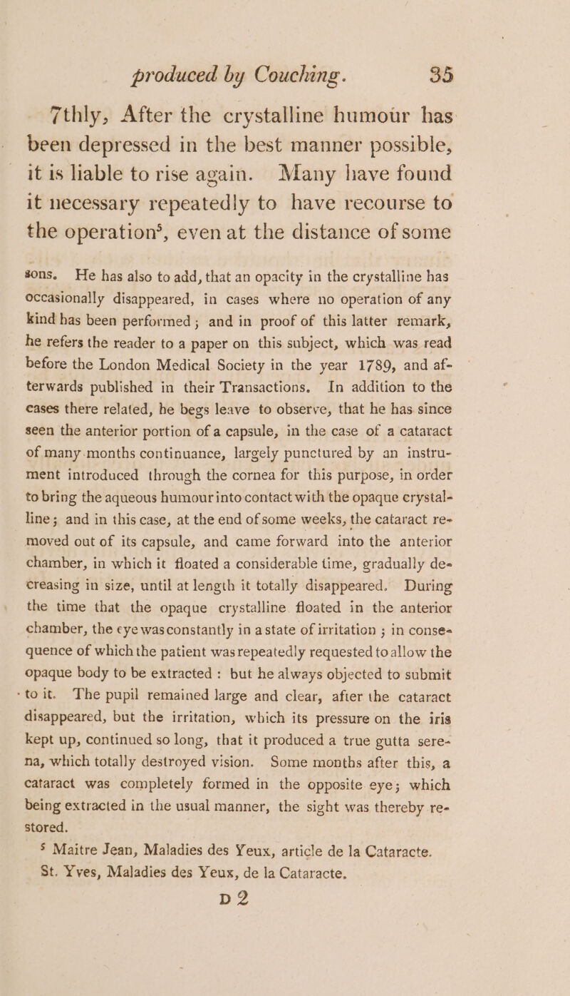 7thly, After the crystalline humour has: been depressed in the best manner possible, it is liable to rise again. Many have found it necessary repeatedly to have recourse to the operation’, even at the distance of some sons. He has also to add, that an opacity in the crystalline has occasionally disappeared, in cases where no operation of any kind has been performed ; and in proof of this latter remark, he refers the reader to a paper on this subject, which was read before the London Medical Society in the year 1789, and af- terwards published in their Transactions. In addition to the cases there related, he begs leave to observe, that he has since seen the anterior portion of a capsule, in the case of a cataract of many months continuance, largely punctured by an instru- ment introduced through the cornea for this purpose, in order to bring the aqueous humour into contact with the opaque crystal- line; and in this case, at the end of some weeks, the cataract re- - moved out of its capsule, and came forward into the anterior chamber, in which it floated a considerable time, gradually de- creasing in size, until at length it totally disappeared. During the time that the opaque crystalline floated in the anterior chamber, the eye wasconstantly in a state of irritation ; in conse« quence of which the patient was repeatedly requested to allow the opaque body to be extracted: but he always objected to submit -toit. The pupil remained large and clear, after the cataract disappeared, but the irritation, which its pressure on the iris kept up, continued so long, that it produced a true gutta sere- na, which totally destroyed vision. Some months after this, a cataract was completely formed in the opposite eye; which being extracted in the usual manner, the sight was thereby re- stored. 5 Maitre Jean, Maladies des Yeux, article de la Cataracte. St. Yves, Maladies des Yeux, de la Cataracte. p2