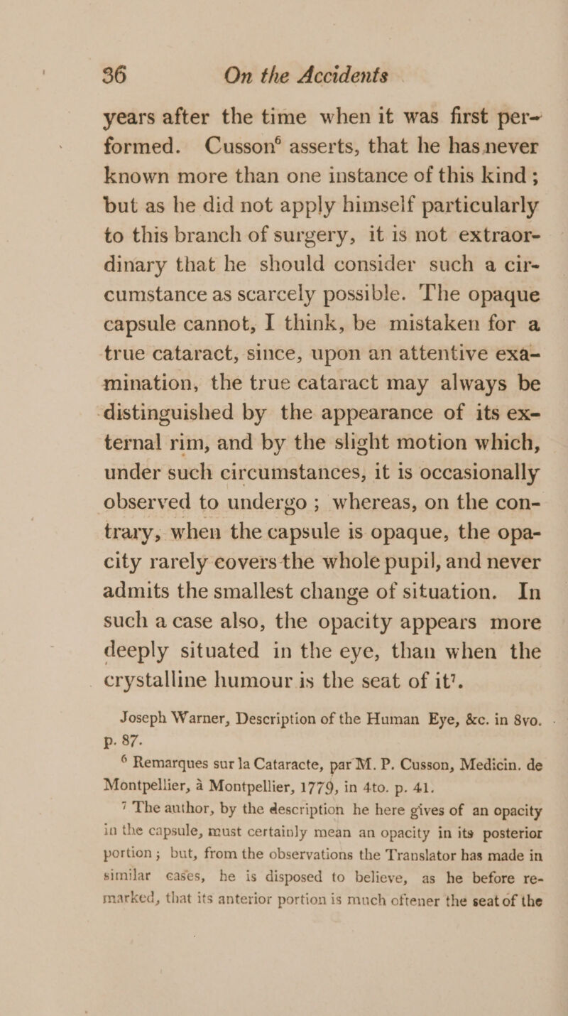 years after the time when it was first per~ formed. Cusson® asserts, that he has never known more than one instance of this kind ; but as he did not apply himself particularly to this branch of surgery, it is not extraor- dinary that he should consider such a cir- cumstance as scarcely possible. The opaque capsule cannot, I think, be mistaken for a true cataract, since, upon an attentive exa- mination, the true cataract may always be distinguished by the appearance of its ex- ternal rim, and by the slight motion which, under such circumstances, it 1s occasionally observed to undergo ; whereas, on the con- trary, when the capsule is opaque, the opa- city rarely covers the whole pupil, and never admits the smallest change of situation. In such a case also, the opacity appears more deeply situated in the eye, than when the crystalline humour is the seat of it’. Joseph Warner, Description of the Human Eye, &amp;c. in 8yo. . p. 87. © Remarques sur Ja Cataracte, par M. P. Cusson, Medicin. de Montpellier, 4 Montpellier, 1779, in 4to. p. 41. 7 The author, by the description he here gives of an opacity in the capsule, must certainly mean an opacity in its posterior portion; but, from the observations the Translator has made in similar eases, he is disposed to believe, as he before re- marked, that its anterior portion is much oftener the seat of the