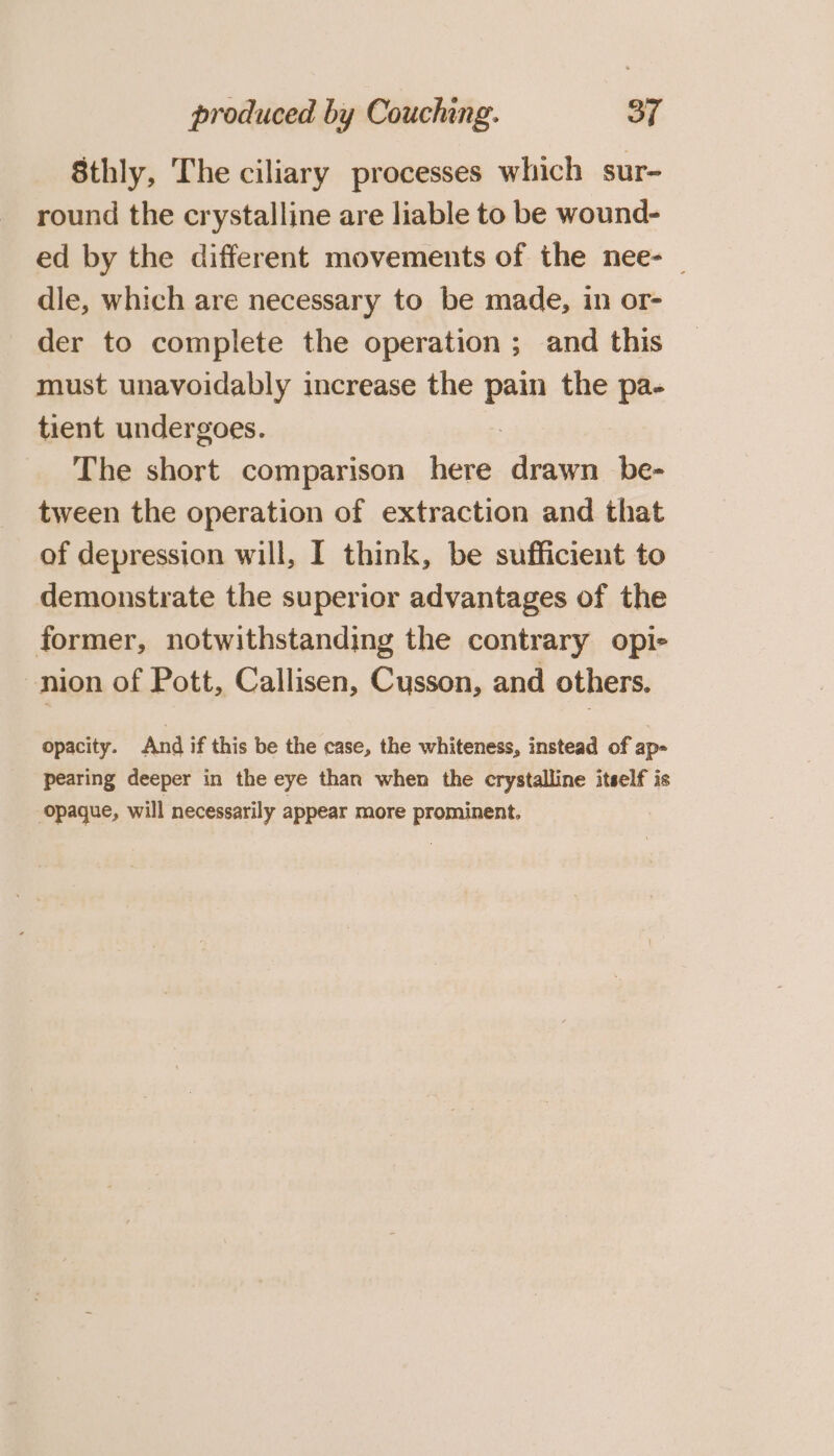 8thly, The ciliary processes which sur- round the crystalline are liable to be wound- ed by the different movements of the nee- — dle, which are necessary to be made, in or- der to complete the operation ; and this must unavoidably increase the pain the pa- tient undergoes. : The short comparison here drawn be- tween the operation of extraction and that of depression will, I think, be sufficient to demonstrate the superior advantages of the former, notwithstanding the contrary opie -nion of Pott, Callisen, Cusson, and others. opacity. And if this be the case, the whiteness, instead of ap- pearing deeper in the eye than when the crystalline itself is opaque, will necessarily appear more prominent.