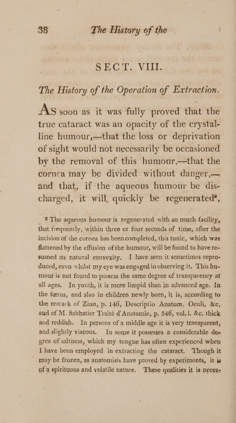 PAT Vie The History of the Operation of Extraction. AS soon as it was fully proved that the true cataract was an opacity of the crystal- line humour,—that the loss or deprivation of sight would not necessarily be occasioned by the removal of this humour,—that the cornea may be divided without danger,— and that, if the aqueous humour be dis- charged, it will, quickly be regenerated®, 8 The aqueous humour is regenerated with so much facility, that frequently, within three or four seconds of time, after the incision of the cornea has beencompleted, this tunic, which was flattened by the effusion of the humour, will be found to have re- sumed its natural conyexity. J have seen it sometimes repro- duced, even whilst my eye was engaged in observing it. This hu- mour is not found to possess the same degree of transparency at all ages. In youth, it is more limpid than in advanced age. In the feetus, and also in children newly born, it is, according to the remark of Ziun, p. 146, Descriptio Anatom, Oculi, &amp;c, and of M. Sabbatier T'raité d’ Anatomie, p. 546, vol. i. &amp;c. thick and reddish. In persons of a middle age it is yery transparent, and slightly viscous. In some it possesses a considerable de» gree of saltness, which my tongue has often experienced when I have been employed in extracting the cataract. Though it may be frozen, as anatomists have proved by experiments, it is of 4 spirituous and yolatile nature. These qualities it is neces-