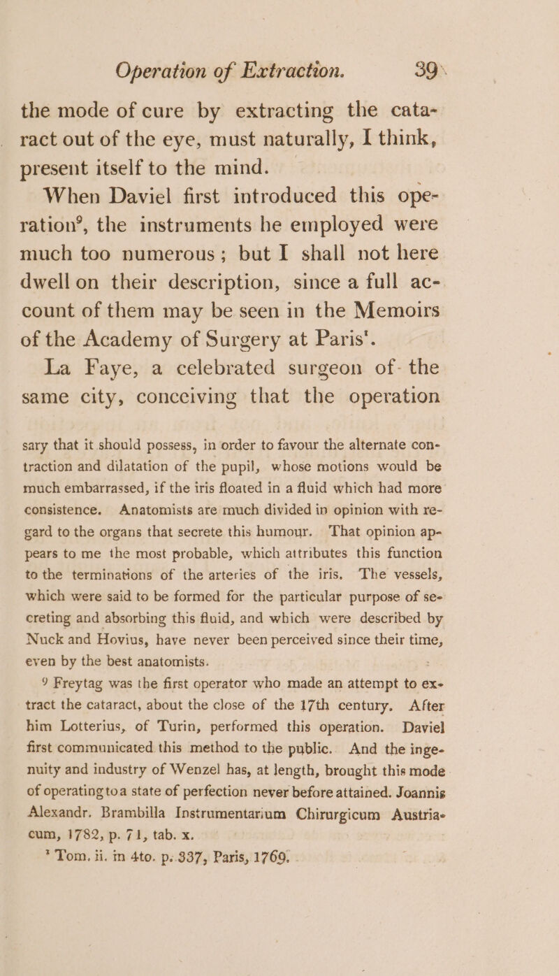 the mode of cure by extracting the cata- ract out of the eye, must naturally, I think, present itself to the mind. When Daviel first introduced this ope- ration’, the instruments he employed were much too numerous; but I shall not here dwell on their description, since a full ac- count of them may be seen in the Memoirs of the Academy of Surgery at Paris’. La Faye, a celebrated surgeon of- the same city, conceiving that the operation sary that it should possess, in order to favour the alternate con- traction and dilatation of the pupil, whose motions would be much embarrassed, if the iris floated in a fluid which had more consistence. Anatomists are much divided in opinion with re- gard to the organs that secrete this humour. ‘That opinion ap- pears to me the most probable, which attributes this function to the terminations of the arteries of the iris, The vessels, which were said to be formed for the particular purpose of se- creting and absorbing this fluid, and which were described by Nuck and Hovius, have never been perceived since their time, even by the best anatomists. &lt; 9 Freytag was the first operator who made an attempt to ex- tract the cataract, about the close of the 17th century. After him Lotterius, of Turin, performed this operation. Daviel first communicated this method to the public. And the inge- nuity and industry of Wenzel has, at Jength, brought this mode of operating toa state of perfection never before attained. Joannis Alexandr. Brambilla Instrumentarium Chirurgicum Austria- cum, 1782, p. 71, tab. x. * Tom, ii. m 4to. p..337, Paris, 1769, .