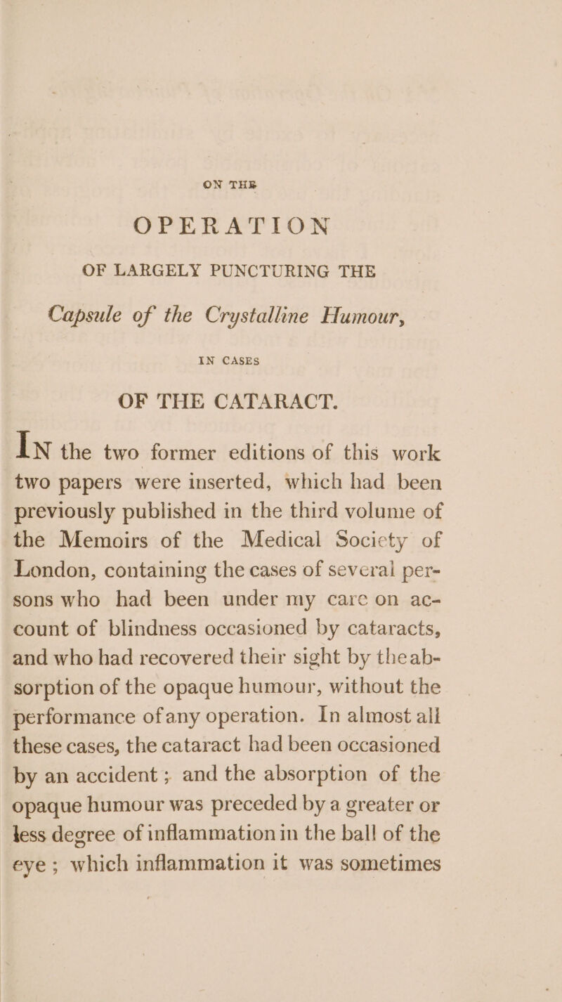 OPERATION OF LARGELY PUNCTURING THE Capsule of the Crystalline Humour, IN CASES OF THE CATARACT. In the two former editions of this work two papers were inserted, which had been previously published in the third volume of the Memoirs of the Medical Society of London, containing the cases of several per- sons who had been under my care on ac- count of blindness occasioned by cataracts, and who had recovered their sight by theab- sorption of the opaque humour, without the performance ofany operation. In almost ali these cases, the cataract had been occasioned by an accident ; and the absorption of the opaque humour was preceded by a greater or less degree of inflammation in the ball of the eye; which inflammation it was sometimes