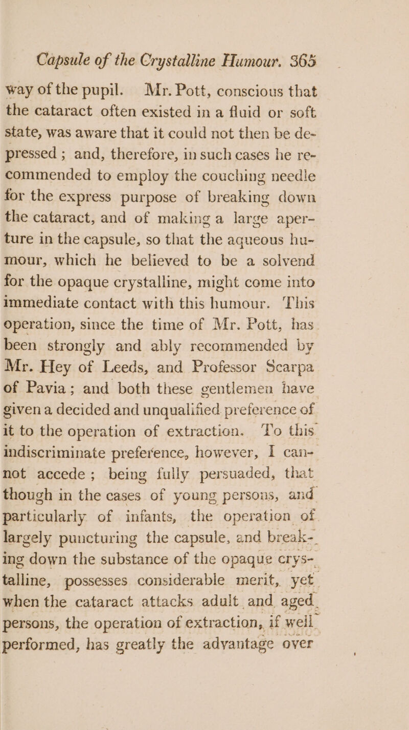way ofthe pupil. Mr. Pott, conscious that the cataract often existed in a fluid or soft state, was aware that it could not then be de- pressed ; and, therefore, in such cases he re- commended to employ the couching needle for the express purpose of breaking down the cataract, and of making a large aper- ture in the capsule, so that the aqueous hu- mour, which he believed to be a solvend for the opaque crystalline, might come into immediate contact with this Fostcbeet This Operation, since the time of Mr. Pott, has_ been strongly and ably recommended by Mr. Hey of Leeds, and Professor Scarpa of Pavia; and both these gentlemen have given a decided and unqualified preference of it to the operation of extraction. ‘To this. indiscriminate preference, however, I can- mot accede; being fully persuaded, that though in the cases of young persous, and particularly of infants, the operation of largely puncturing the capsule, and break-. ing down the substance of the opaque crys- talline, possesses considerable merit, yet when the cataract attacks adult and aged. persons, the operation of extraction, if well performed, has greatly the advantage over