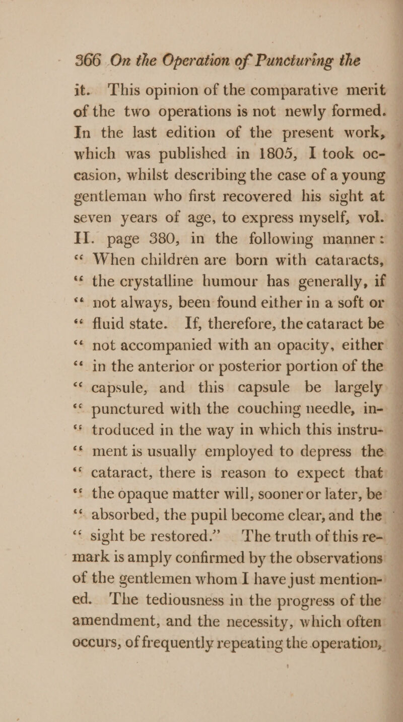 it. This opinion of the comparative merit In the last edition of the present work, which was published in 1805, I took oc- gentleman who first recovered his sight at II. page 380, in the following manner: « When children are born with cataracts, ‘** the crystalline humour has generally, if ** not always, been found either in a soft or ‘¢ fluid state. If, therefore, the cataract be ‘* in the anterior or posterior portion of the ‘“* capsule, and this capsule be largely ** punctured with the couching needle, in- ** troduced in the way in which this instru- ‘* ment is usually employed to depress the ‘* cataract, there is reason to expect that mark is amply confirmed by the observations of the gentlemen whom I have just mention- a - - ee a ap ee CP ee ee ee ee, ee ee we ee eee ee ee ee ee Oe occurs, of frequently repeating the operation,