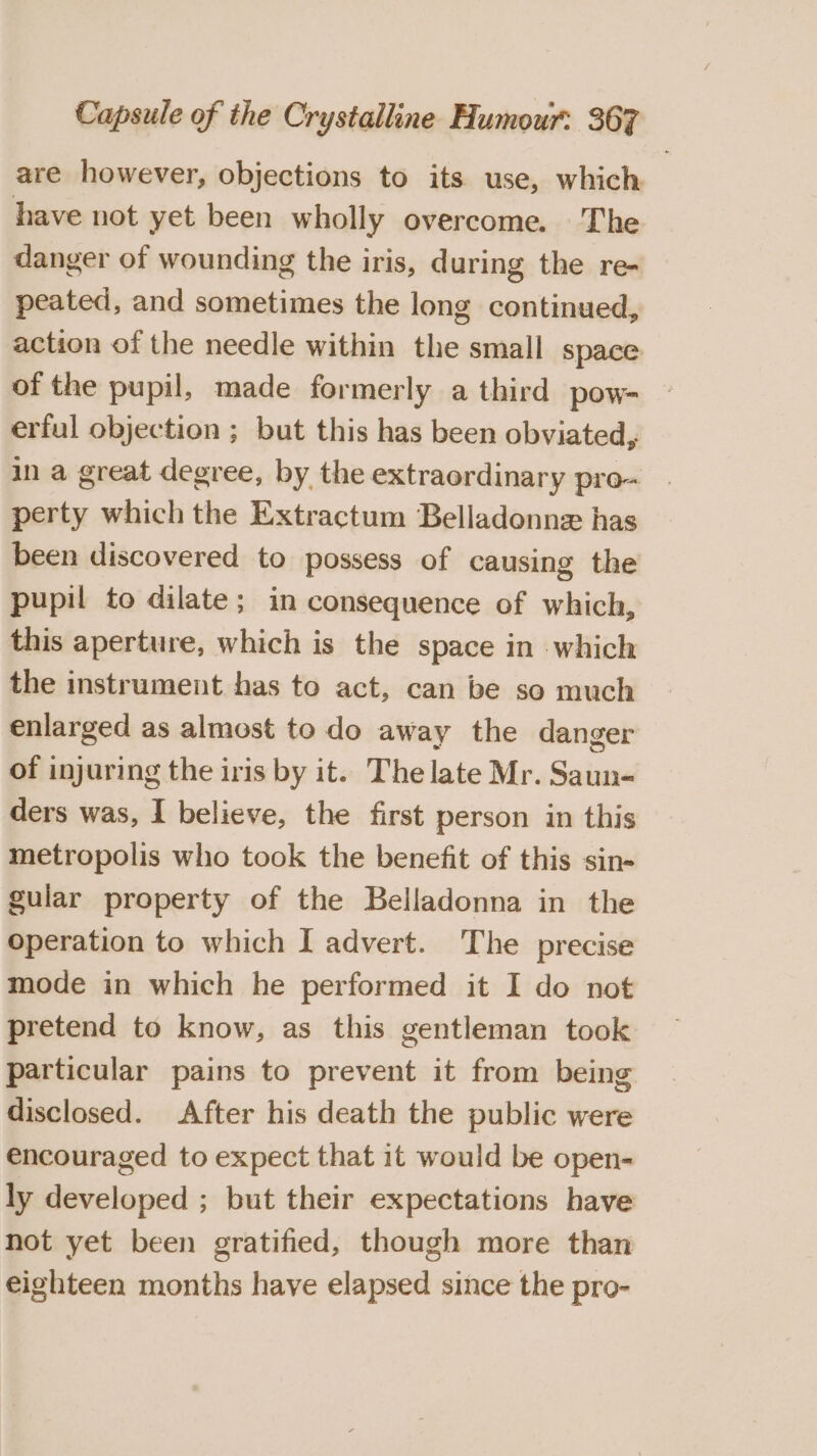 are however, objections to its use, which. have not yet been wholly overcome. The danger of wounding the iris, during the re- peated, and sometimes the long continued, action of the needle within the small space of the pupil, made formerly a third pow- erful objection ; but this has been obviated, in a great degree, by the extraordinary pro- perty which the Extractum Belladonnz has been discovered to possess of causing the pupil to dilate; in consequence of which, this aperture, which is the space in which the instrument has to act, can be so much enlarged as almost to do away the danger of injuring the iris by it. The late Mr. Saun- ders was, I believe, the first person in this metropolis who took the benefit of this sin- gular property of the Belladonna in the operation to which I advert. The precise mode in which he performed it I do not pretend to know, as this gentleman took particular pains to prevent it from being disclosed. After his death the public were encouraged to expect that it would be open- ly developed ; but their expectations have not yet been gratified, though more than eighteen months have elapsed since the pro-