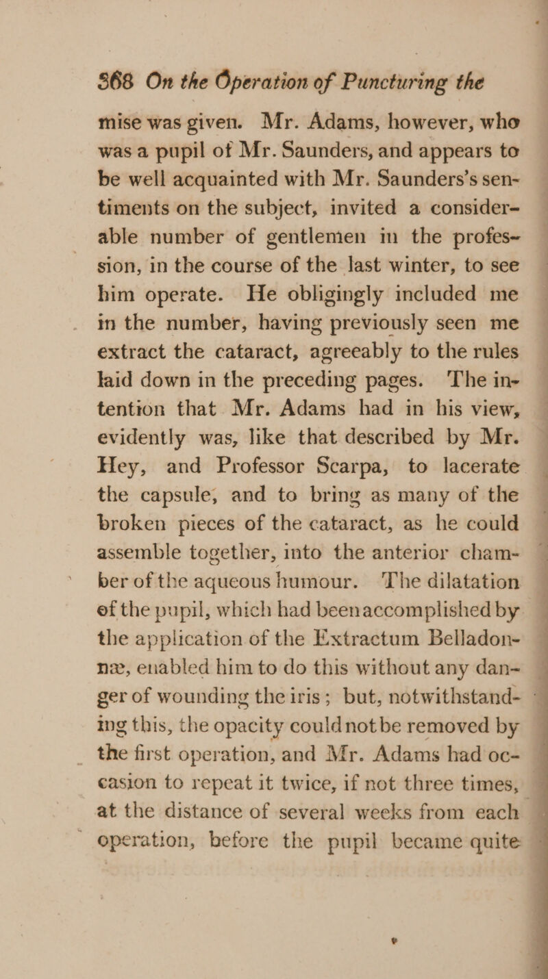 mise was given. Mr. Adams, however, who was a pupil of Mr. Saunders, and appears to be well acquainted with Mr. Saunders’s sen- timents on the subject, invited a consider- able number of gentlemen im the profes- sion, in the course of the last winter, to see him operate. He obligingly included me in the number, having previously seen me extract the cataract, agreeably to the rules laid down in the preceding pages. The in- tention that Mr. Adams had in his view, evidently was, like that described by Mr. Hey, and Professor Scarpa, to lacerate the capsule, and to bring as many of the broken pieces of the cataract, as he could assemble together, into the anterior cham- ber of the aqueous humour. ‘The dilatation ef the pupil, which had beenaccomplished by _ the application of the Extractum Belladon- nz, enabled him to do this without any dan- ger of wounding the iris; but, notwithstand- - Ing this, the opacity couldnot be removed by the first operation, and Mr. Adams had oc- casion to repeat it twice, if not three times, — at the distance of several weeks from each ' operation, before the pupil became quite —