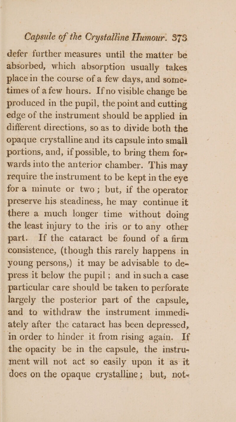 defer further measures until the matter be absorbed, which absorption usually takes place in the course of a few days, and some- times of afew hours. Ifno visible change be produced in the pupil, the point and cutting edge of the instrument should be applied in different directions, so as to divide both the opaque crystalline and its capsule into smail portions, and, if possible, to bring them for- wards into the anterior chamber. This may require the instrument to be kept in the eye fora minute or two; but, if the operator preserve his steadiness, he may continue it there a much longer time without doing the least injury to the iris or to any other part. Ifthe cataract be found of a firm consistence, (though this rarely happens in young persons,) it may be advisable to de- press it below the pupil; and in sucha case particular care should be taken to perforate largely the posterior part of the capsule, and to withdraw the instrument immedi- ately after the cataract has been depressed, in order to hinder it from rising again. If the opacity be in the capsule, the instru- ment will not act so easily upon it as it does on the opaque crystalline; but, not-