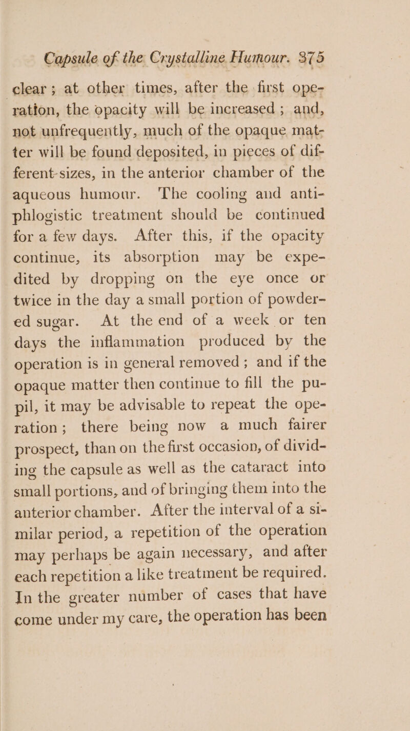 clear; at other times, after the first ope- ration, the opacity will be increased ; and, not unfrequently, much of the opaque mat- ter will be found deposited, in pieces of dif- ferent-sizes, in the anterior chamber of the aqueous humour. The cooling and anti- phlogistic treatment should be continued for a few days. After this, if the opacity continue, its absorption may be expe- dited by dropping on the eye once or twice in the day a small portion of powder- ed sugar. At the end of a week or ten days the inflammation produced by the operation is in general removed ; and if the opaque matter then continue to fill the pu- pil, it may be advisable to repeat the ope- ration; there being now a much fairer prospect, than on the first occasion, of divid- ing the capsule as well as the cataract into small portions, and of bringing them into the anterior chamber. After the interval of a si- milar period, a repetition of the operation may perhaps be again necessary, and after each repetition a like treatment be required. In the greater number of cases that have come under my care, the operation has been