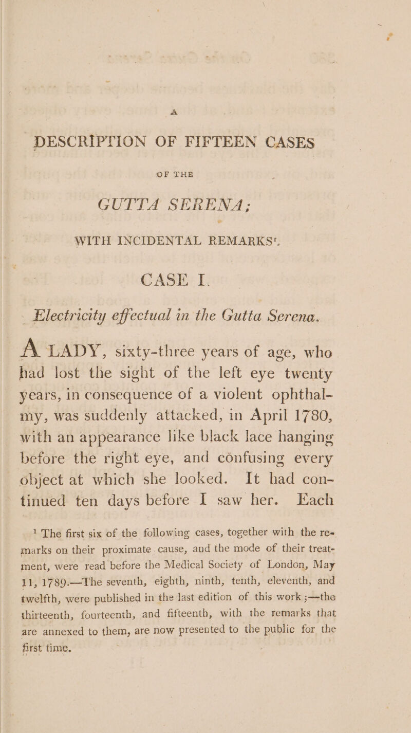DESCRIPTION OF FIFTEEN CASES GUTTA SERENA; WITH INCIDENTAL REMARKS CASE I. | Electricity effectual in the Gutta Serena. A LADY, sixty-three years of age, who had lost the sight of the left eye twenty years, in consequence of a violent ophthal- my, was suddenly attacked, in April 1780, with an appearance like black lace hanging before the right eye, and confusing every object at which she looked. It had con- tinued ten days before I saw her. Each 1 The first six of the following cases, together with the re« marks on their proximate cause, and the mode of their treat- ment, were read before the Medical Society of London, May 11, 1789.—The seventh, eighth, ninth, tenth, eleventh, and twelfth, were published in the last edition of this work ;—the thirteenth, fourteenth, and fifteenth, with the remarks that are annexed to oper are now presented to the public for the first time,