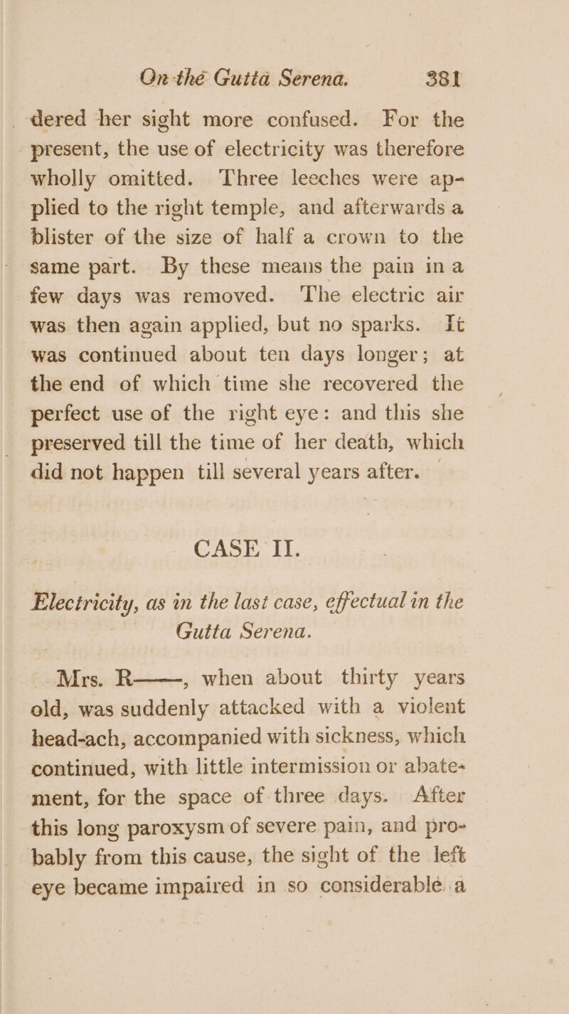 dered her sight more confused. For the present, the use of electricity was therefore wholly omitted. Three leeches were ap- plied to the right temple, and afterwards a blister of the size of half a crown to the same part. By these means the pain ina few days was removed. ‘The electric air was then again applied, but no sparks. Tt was continued about ten days longer; at the end of which time she recovered the perfect use of the right eye: and this she preserved till the time of her death, which did not happen till several years after. — CASE II. Electricity, as in the last case, effectual in the Gutta Serena. Mrs. R , when about thirty years old, was suddenly attacked with a violent head-ach, accompanied with sickness, which continued, with little intermission or abate- ment, for the space of three days. After this long paroxysm of severe pain, and pro- bably from this cause, the sight of the left eye became impaired in so considerable. a