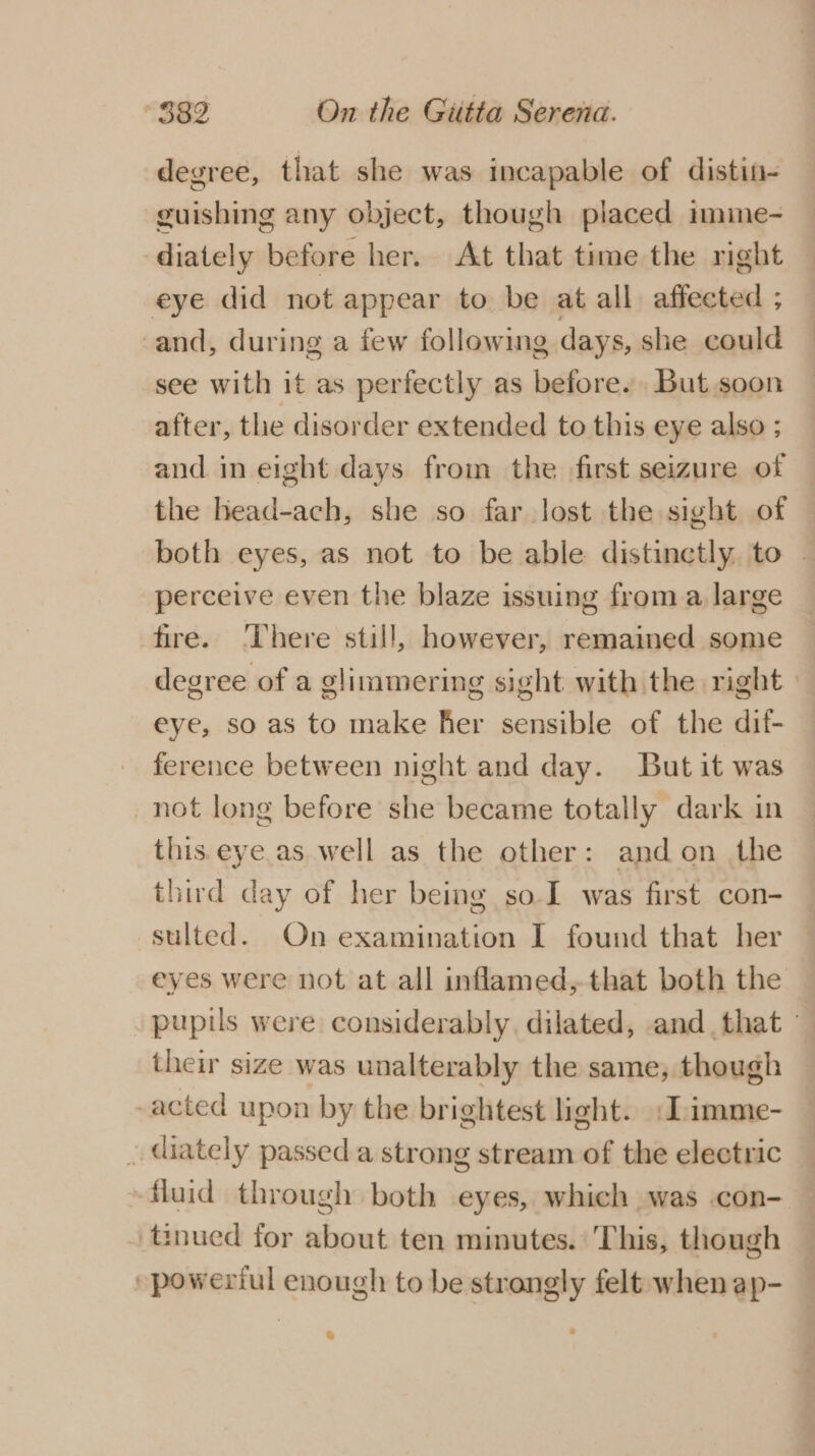 degree, that she was incapable of distin- guishing any object, though placed imme- diately before her. At that time the right eye did not appear to be at all affected ; and, during a few following days, she could see with it as perfectly as before. But soon after, the disorder extended to this eye also ; and in eight days from the first seizure of the head-ach, she so far lost the sight of both eyes, as not to be able distinctly to — perceive even the blaze issuing from a large fire. ‘There still, however, remained some degree of a glimmering sight with the right | eye, so as to make her sensible of the dif- ference between night and day. But it was not long before she became totally dark in this.eye.as well as the other: and on the third day of her being so-I was first con- sulted. On examination I found that her eyes were not at all inflamed, that both the pupils were considerably. dilated, and that - their size was unalterably the same, though acted upon by the brightest light. :Limme- _ diately passed a strong stream of the electric -fluid through both eyes, which was .con- tinued for about ten minutes. This, though -powertul enough to be strongly felt when ap- &amp;