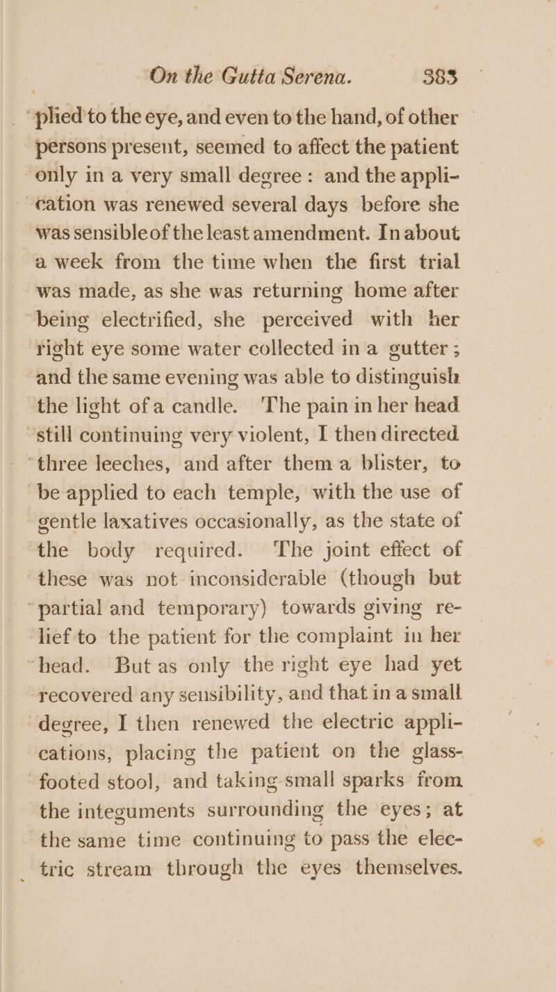 “plied to the eye, and even to the hand, of other — persons present, seemed to affect the patient only in a very small degree : and the appli- cation was renewed several days before she was sensibleof the least amendment. In about a week from the time when the first trial was made, as she was returning home after being electrified, she perceived with her right eye some water collected in a gutter ; and the same evening was able to distinguish the light ofa candle. ‘The pain in her head still continuing very violent, I then directed “three leeches, and after them a blister, to ‘be applied to each temple, with the use of gentle laxatives occasionally, as the state of the body required. ‘The joint effect of these was not inconsiderable (though but “partial and temporary) towards giving re- lief to the patient for the complaint in her head. But as only the right eye had yet recovered any sensibility, and that ina small degree, I then renewed the electric appli- cations, placing the patient on the glass- footed stool], and taking small sparks from the integuments surrounding the eyes; at the same time continuing to pass the elec- tric stream through the eyes themselves.