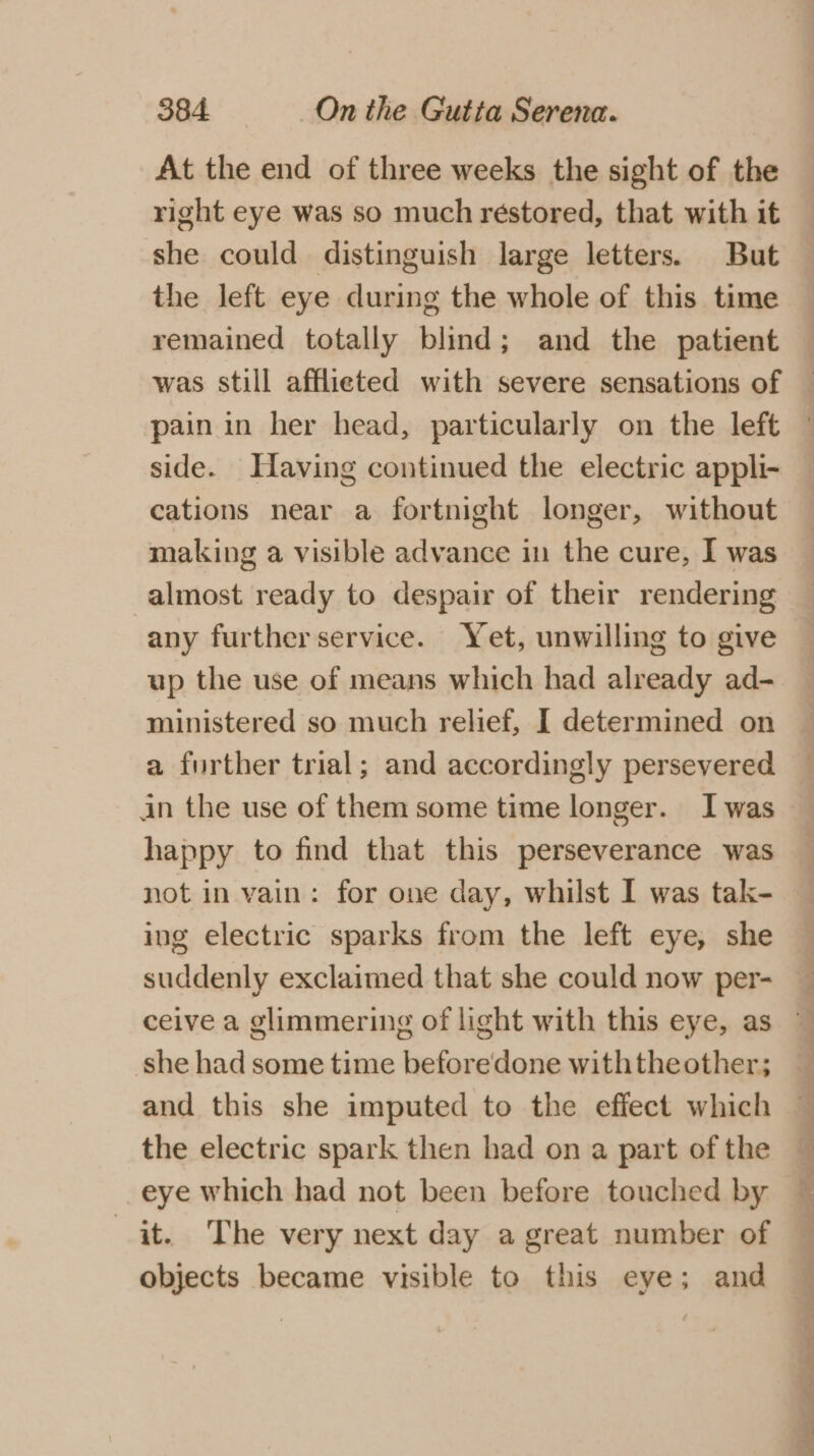 At the end of three weeks the sight of the right eye was so much restored, that with it she could distinguish large letters. But the left eye during the whole of this time remained totally blind; and the patient was still afflieted with severe sensations of pain in her head, particularly on the left side. Having continued the electric appli- cations near a fortnight longer, without making a visible advance in the cure, I was almost ready to despair of their rendering any further service. Yet, unwilling to give ministered so much relief, I determined on a further trial; and accordingly persevered in the use of them some time longer. Iwas happy to find that this perseverance was not in vain: for one day, whilst I was tak- ing electric sparks from the left eye, she suddenly exclaimed that she could now per- she had some time beforedone withtheother; and this she imputed to the effect which the electric spark then had on a part of the eye which had not been before touched by it. The very next day a great number of objects became visible to this eye; and a ae” ee eS ee