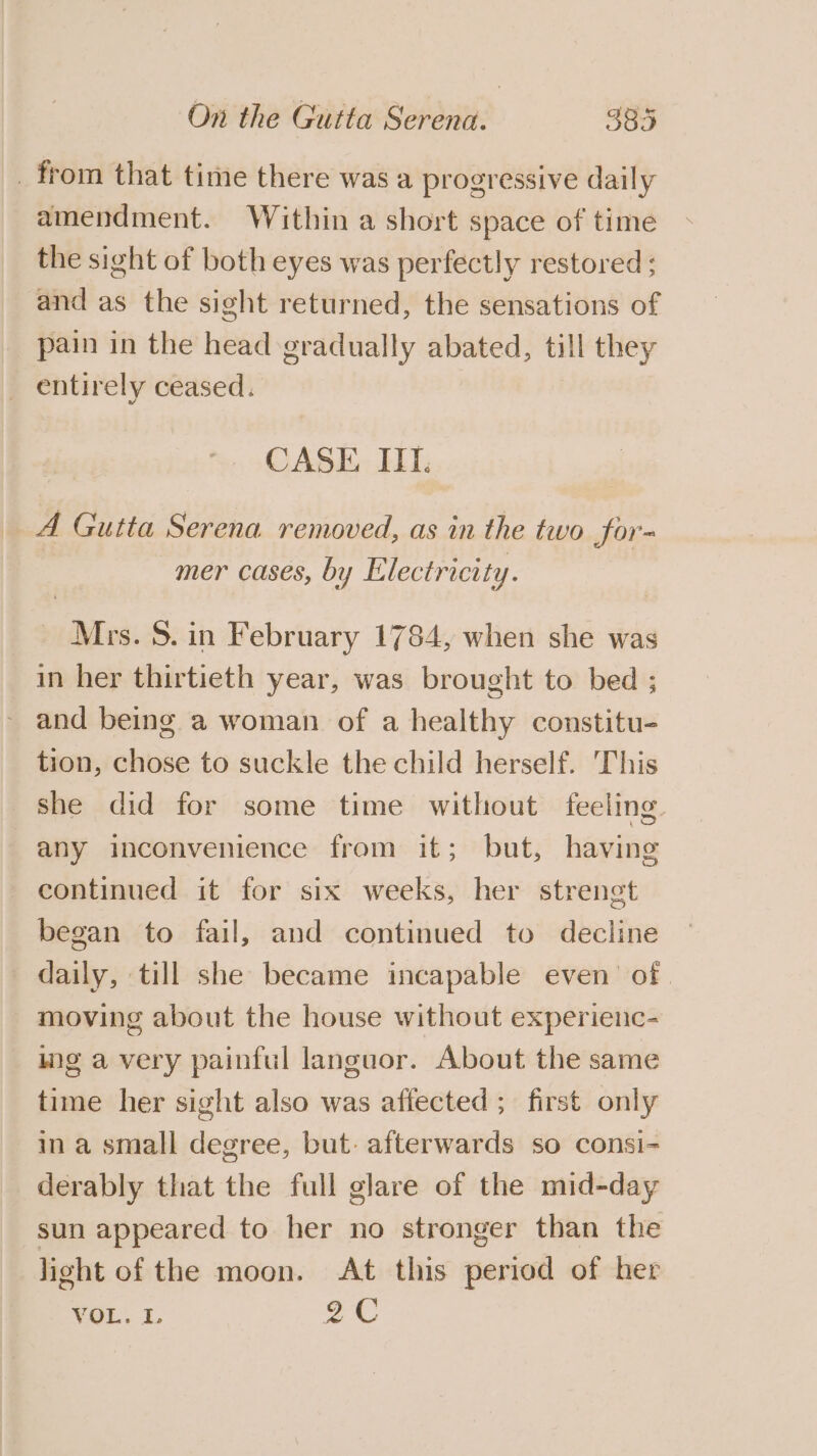 _ from that time there was a progressive daily amendment. Within a short space of time the sight of both eyes was perfectly restored ; and as the sight returned, the sensations of pain in the head gradually abated, till they _ entirely ceased. CASE. IIT. A Gutta Serena removed, as in the two for- mer cases, by Electricity. Mrs. 5. in February 1784, when she was in her thirtieth year, was brought to bed ; - and being a woman of a healthy constitu- tion, chose to suckle the child herself. This she did for some time without feeling any inconvenience from it; but, having continued it for six weeks, her strengt began to fail, and continued to decline daily, till she became incapable even’ of moving about the house without experienc- mg avery painful languor. About the same time her sight also was affected ; first only ina small degree, but: afterwards so consi- derably that the full glare of the mid-day sun appeared to her no stronger than the light of the moon. At this period of her VOL. L 2C