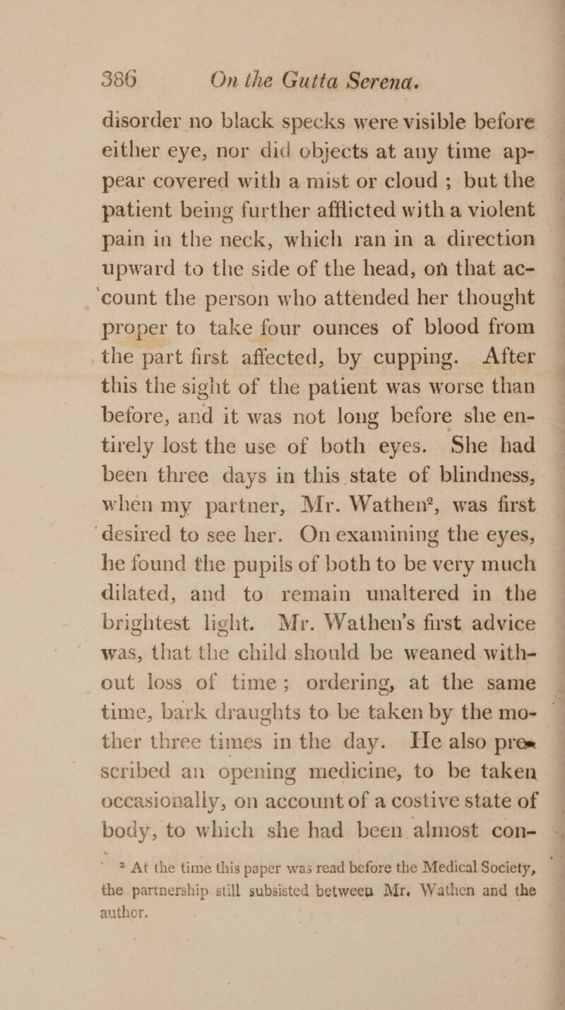 disorder no black specks were visible before _ either eye, nor did objects at any time ap- pear covered with a mist or cloud ; but the patient being further afflicted with a violent pain in the neck, which ran in a direction upward to the side of the head, on that ac- ‘count the person who attended her thought proper to take four ounces of blood from the part first affected, by cupping. After this the sight of the patient was worse than before, and it was not long before she en- tirely lost the use of both eyes. She had been three days in this state of blindness, when my partner, Mr. Wathen’, was first desired to see her. On examining the eyes, he found the pupils of both to be very much dilated, and to remain unaltered in the brightest light. Mr. Wathen’s first. advice was, that the child should be weaned with- out loss of time; ordering, at the same time, bark draughts to be taken by the mo- ther three times in the day. He also pres scribed an opening medicine, to be taken occasionally, on account of a costive state of body, to which she had been almost con- ia At the time this paper was read before the Medical Society, the partnership still subsisted between Mr. Wathen and the author.